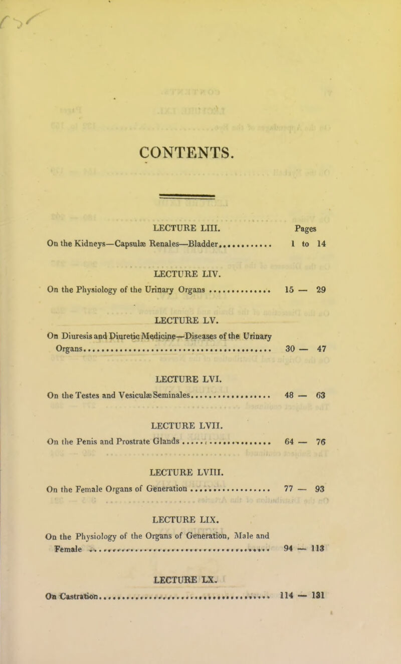 CONTENTS. LECTURE LIII. Pages On the Kidneys—Capsule Renales—Bladder. 1 to 14 LECTURE LIV. On the Physiology of the Urinary Organs 15 — 29 LECTURE LV. On Diuresis and Diuretic Medicine—Diseases of the Urinary Organs 30 — 47 LECTURE LVL On the Testes and Vesiculae Seminales 48 — 63 LECTURE LVII. On the Penis and Prostrate Glands .- , 64 — 75 LECTURE LVIIL On the Female Organs of Generation 77 — 93 LECTURE LIX. On the Physiology of the Organs of Generation, Male and Female ......rr ....«•.. 94 — 113 LECTURE LX. OaCastration 114 •— 131