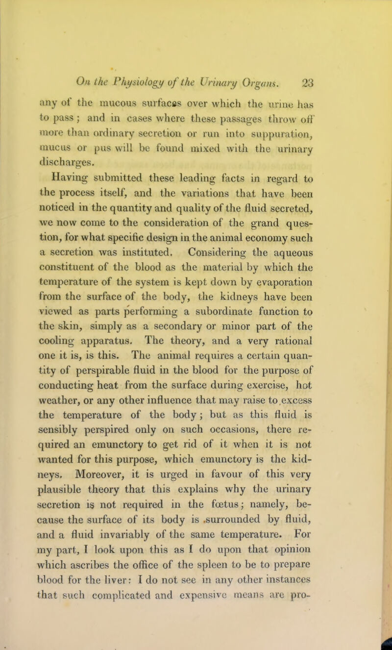 any of the mucous suifacfts over which the urine lias to pass ; and in cases where these passages throw off more than ordinary secretion or run into suppuration, mucus or pus will be found mixed with the urinary discharges. Having submitted these leading facts in regard to the process itself, and the variations that have been noticed in the quantity and quahty of the fluid secreted, we now come to the consideration of the grand ques- tion, for what specific design in the animal economy such a secretion was instituted. Considering the aqueous constituent of the blood as the material by which the temperature of the system is kept down by evaporation from the surface of the body, the kidneys have been viewed as parts performing a subordinate function to the skin, simply as a secondary or minor part of the cooling apparatus. The theory, and a very rational one it is, is this. The animal requires a certain quan- tity of perspirable fluid in the blood for the purpose of conducting heat from the surface during exercise, hot weather, or any other influence that may raise to,excess the temperature of the body; but as this fluid is sensibly perspired only on such occasions, there re- quired an emunctory to get rid of it when it is not wanted for this purpose, which emunctory is the kid- neys. Moreover, it is urged in favour of this very plausible theory that this explains why the urinary secretion is not required in the foetus; namely, be- cause the surface of its body is .surrounded by fluid, and a fluid invariably of the same temperature. For my part, I look upon this as I do upon that opinion which ascribes the office of the spleen to be to prepare blood for the liver: I do not see in any other instances that such complicated and expensive means are pro-