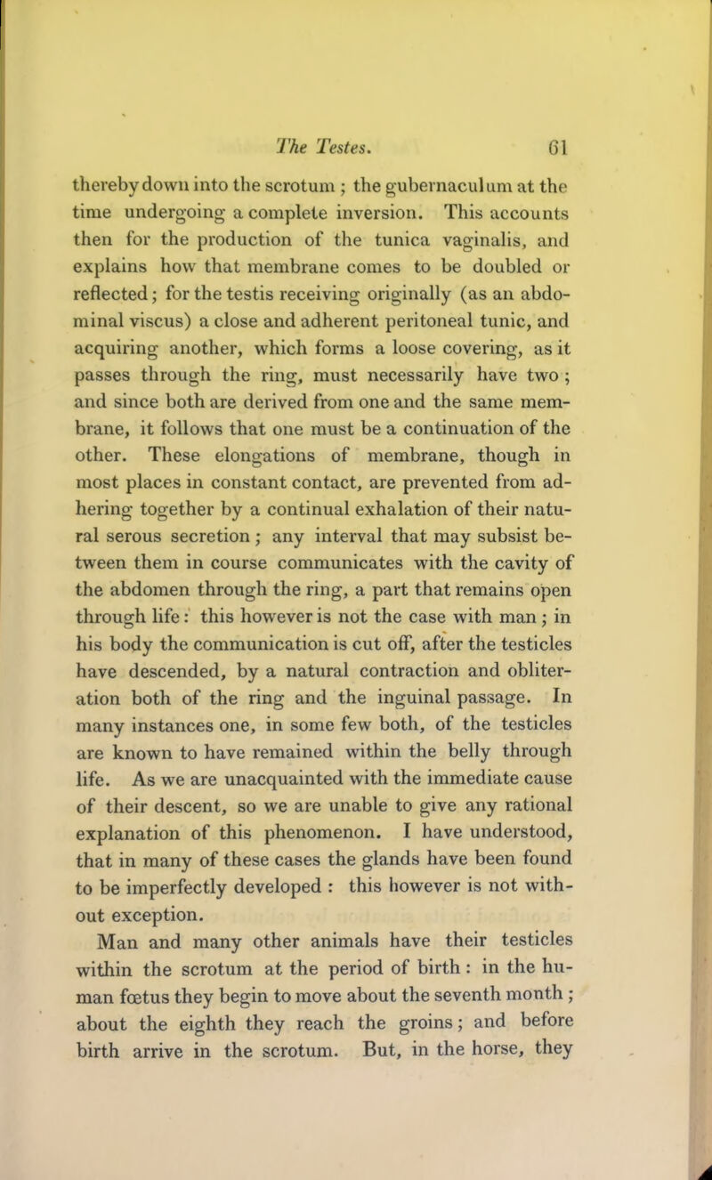thereby down into the scrotum ; the gubernaculum at the time undergoing a complete inversion. This accounts then for the production of the tunica vaginaHs, and explains how that membrane comes to be doubled or reflected; for the testis receiving originally (as an abdo- minal viscus) a close and adherent peritoneal tunic, and acquiring another, which forms a loose covering, as it passes through the ring, must necessarily have two ; and since both are derived from one and the same mem- brane, it follows that one must be a continuation of the other. These elongations of membrane, though in most places in constant contact, are prevented from ad- hering together by a continual exhalation of their natu- ral serous secretion ; any interval that may subsist be- tween them in course communicates with the cavity of the abdomen through the ring, a part that remains open through life: this however is not the case with man; in his body the communication is cut off, after the testicles have descended, by a natural contraction and obliter- ation both of the ring and the inguinal passage. In many instances one, in some few both, of the testicles are known to have remained within the belly through life. As we are unacquainted with the immediate cause of their descent, so we are unable to give any rational explanation of this phenomenon. I have understood, that in many of these cases the glands have been found to be imperfectly developed : this however is not with- out exception. Man and many other animals have their testicles within the scrotum at the period of birth: in the hu- man foetus they begin to move about the seventh month ; about the eighth they reach the groins; and before birth arrive in the scrotum. But, in the horse, they