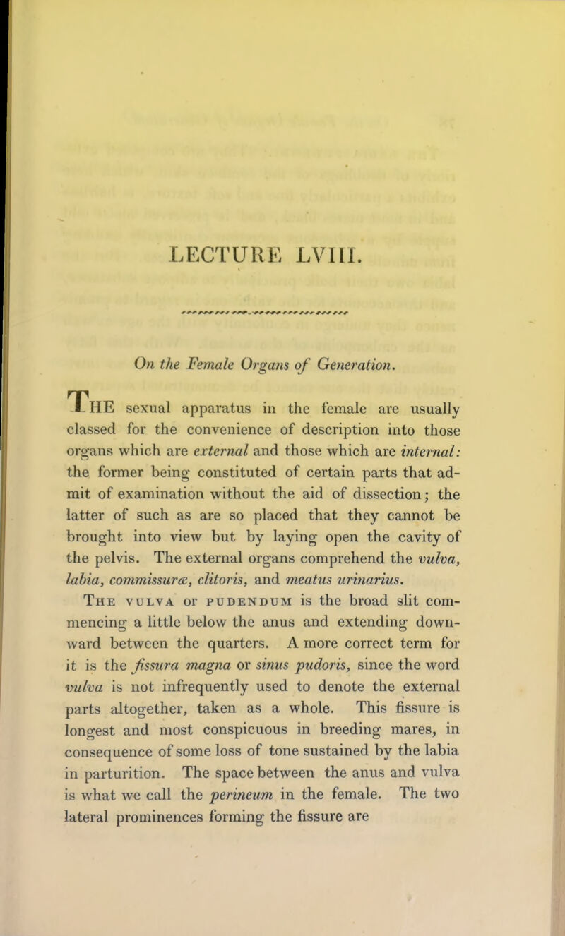 LECTURE LVIII. On the Female Organs of Generation, The sexual apparatus in the female are usually classed for the convenience of description into those oroans which are external and those which are internal: the former being constituted of certain parts that ad- mit of examination without the aid of dissection; the latter of such as are so placed that they cannot be brought into view but by laying open the cavity of the pelvis. The external organs comprehend the vulva, labia, commissure, clitoris, and meatus urinarius. The vulva or pudendum is the broad slit com- mencing a little below the anus and extending down- ward between the quarters. A more correct term for it is the Jissura magna or sinus pudoris, since the word vulva is not infrequently used to denote the external parts altogether, taken as a whole. This fissure is longest and most conspicuous in breeding mares, in consequence of some loss of tone sustained by the labia in parturition. The space between the anus and vulva is what we call the perineum in the female. The two lateral prominences forming the fissure are