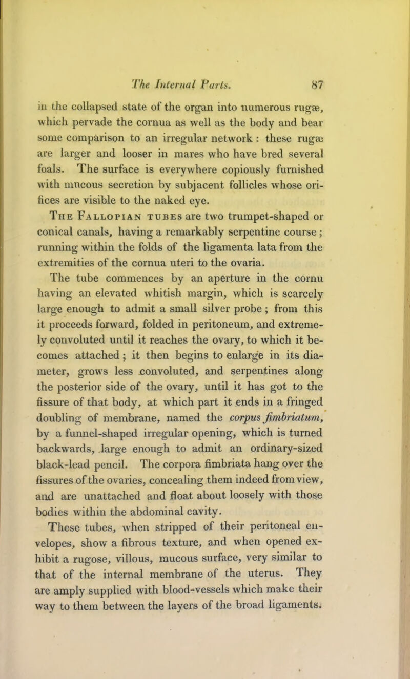 in the collapsed state of the organ into numerous rugae, which pervade the cornua as well as the body and bear some comparison to an irregular network : these rugae are larger and looser in mares who have bred several foals. The surface is everywhere copiously furnished with mncous secretion by subjacent follicles whose ori- fices are visible to the naked eye. The Fallopian tubes are two trumpet-shaped or conical canals, having a remarkably serpentine course ; running within the folds of the ligamenta lata from the extremities of the cornua uteri to the ovaria. The tube commences by an aperture in the cornu having an elevated whitish margin, which is scarcely large enough to admit a small silver probe; from this it proceeds forward, folded in peritoneum, and extreme- ly convoluted until it reaches the ovary, to which it be- comes attached ; it then begins to enlarge in its dia- meter, grows less convoluted, and serpentines along the posterior side of the ovary, until it has got to the fissure of that body, at which part it ends in a fringed doubling of membrane, named the corpus Jimbriatum, by a funnel-shaped irregular opening, which is turned backwards, large enough to admit an ordinary-sized black-lead pencil. The corpora fimbriata hang over the fissures of the ovaries, concealing them indeed from view, and are unattached and float about loosely with those bodies w ithin the abdominal cavity. These tubes, when stripped of their peritoneal en- velopes, show a fibrous texture, and when opened ex- hibit a rugose, villous, raucous surface, very similar to that of the internal membrane of the uterus. They are amply supplied with blood-vessels which make their way to them between the layers of the broad ligaments.