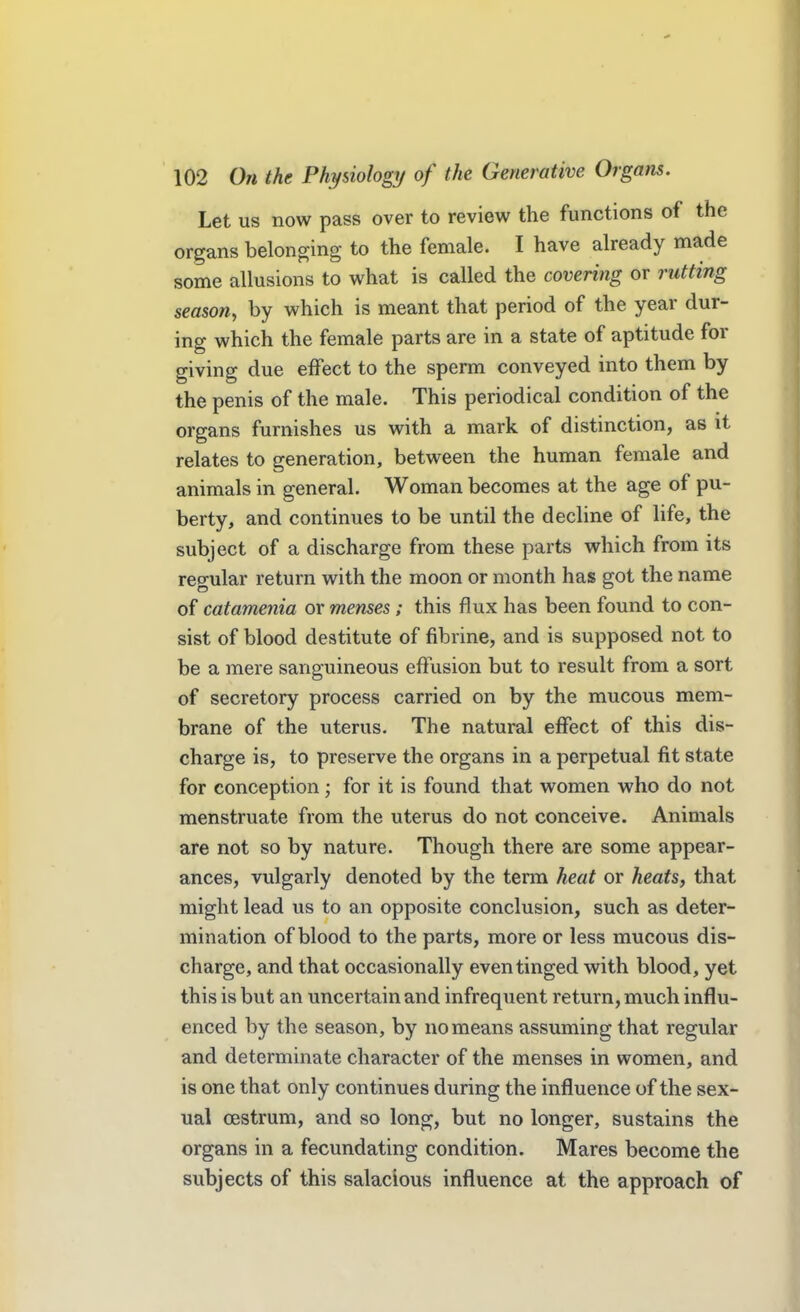 Let us now pass over to review the functions of the organs belonging to the female. I have already made some allusions to what is called the covering or rutting season^ by which is meant that period of the year dur- ing which the female parts are in a state of aptitude for giving due effect to the sperm conveyed into them by the penis of the male. This periodical condition of the organs furnishes us with a mark of distinction, as it relates to generation, between the human female and animals in general. Woman becomes at the age of pu- berty, and continues to be until the decline of life, the subject of a discharge from these parts which from its reo-ular return with the moon or month has got the name of catamenia or menses; this flux has been found to con- sist of blood destitute of fibrine, and is supposed not to be a mere sanguineous effusion but to result from a sort of secretory process carried on by the mucous mem- brane of the uterus. The natural effect of this dis- charge is, to preserve the organs in a perpetual fit state for conception; for it is found that women who do not menstruate from the uterus do not conceive. Animals are not so by nature. Though there are some appear- ances, vulgarly denoted by the term heat or heats, that might lead us to an opposite conclusion, such as deter- mination of blood to the parts, more or less mucous dis- charge, and that occasionally even tinged with blood, yet this is but an uncertain and infrequent return, much influ- enced by the season, by no means assuming that regular and determinate character of the menses in women, and is one that only continues during the influence of the sex- ual oestrum, and so long, but no longer, sustains the organs in a fecundating condition. Mares become the subjects of this salacious influence at the approach of