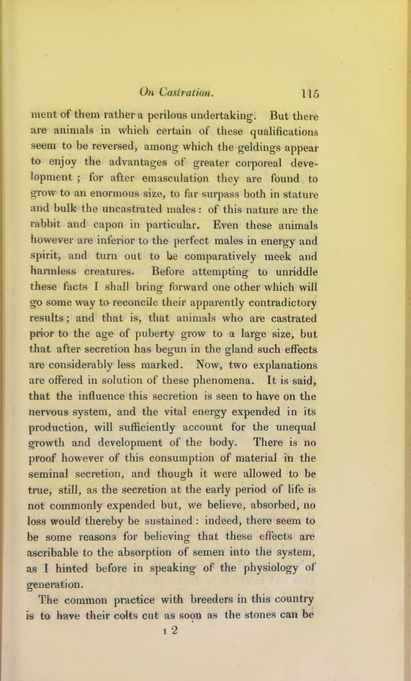 ment of them rather a perilous undertaking. But there are animals in which certain of these qualifications seem to be reversed, among which the geldings appear to enjoy the advantages of greater corporeal deve- lopment ; for after emasculation they are found to grow to an enormous size, to far surpass both in stature and bulk the uncastrated males: of this nature are the rabbit and capon in particular. Even these animals however are inferior to the perfect males in energy and spirit, and turn out to be comparatively meek and hannless creatures. Before attempting to unriddle these facts I shall bring forward one other which will go some way to reconcile their apparently contradictory results; and that is, that animals who are castrated prior to the age of puberty grow to a large size, but that after secretion has begun in the gland such effects are considerably less marked. Now, two explanations are offered in solution of these phenomena. It is said, that the influence this secretion is seen to have on the nervous system, and the vital energy expended in its production, will sufficiently account for the unequal growth and development of the body. There is no proof however of this consumption of material in the seminal secretion, and though it were allowed to be true, still, as the secretion at the early period of life is not commonly expended but, we believe, absorbed, no loss would thereby be sustained : indeed, there seem to be some reasons for believing that these effects are ascribable to the absorption of semen into the system, as I hinted before in speaking of the physiology of generation. The common practice with breeders in this country is to have their colts cut as 8090 as the stones can be I 2