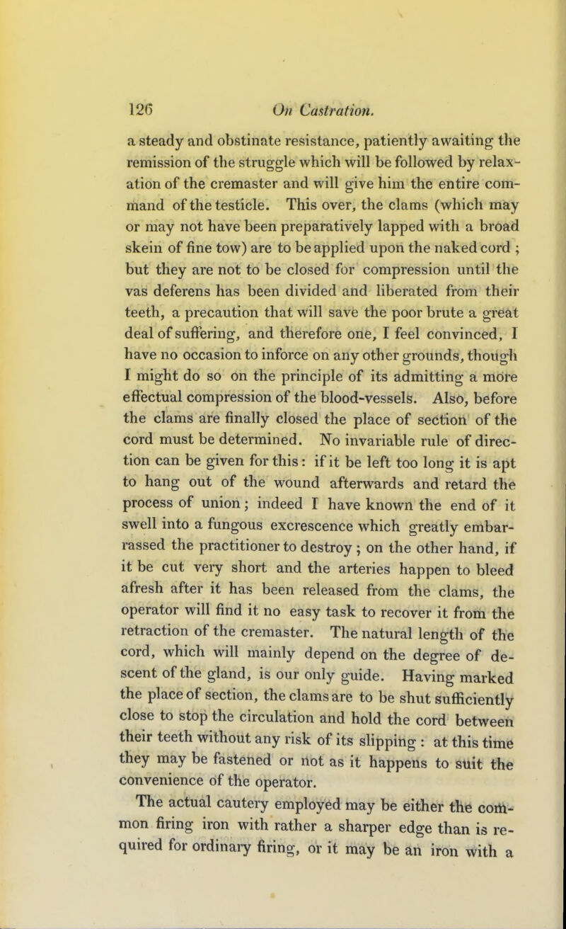 a steady and obstinate resistance, patiently awaiting the remission of the struggle which will be followed by relax- ation of the cremaster and will give him the entire com- mand of the testicle. This over, the clams (which may or may not have been preparatively lapped with a broad skein of fine tow) are to be applied upon the naked cord ; but they are not to be closed for compression until tlie vas deferens has been divided and liberated from their teeth, a precaution that will save the poor brute a great deal of suffering, and therefore one, I feel convinced, I have no occasion to inforce on any other grounds, though I might do so on the principle of its admitting a more effectual compression of the blood-vessels. Also, before the clams are finally closed the place of section of the cord must be determined. No invariable rule of direc- tion can be given for this: if it be left too long it is apt to hang out of the wound afterwards and retard the process of union; indeed I have known the end of it swell into a fungous excrescence which greatly embar- rassed the practitioner to destroy ; on the other hand, if it be cut veiy short and the arteries happen to bleed afresh after it has been released from the clams, the operator will find it no easy task to recover it from the retraction of the cremaster. The natural length of the cord, which will mainly depend on the degree of de- scent of the gland, is our only guide. Having marked the place of section, the clams are to be shut sufficiently close to stop the circulation and hold the cord between their teeth without any risk of its slipping : at this time they may be fastened or riot as it happens to suit the convenience of the operator. The actual cautery employed may be either the coitt- mon firing iron with rather a sharper edge than is re- quired for ordinaiy firing, or it may be an iron with a