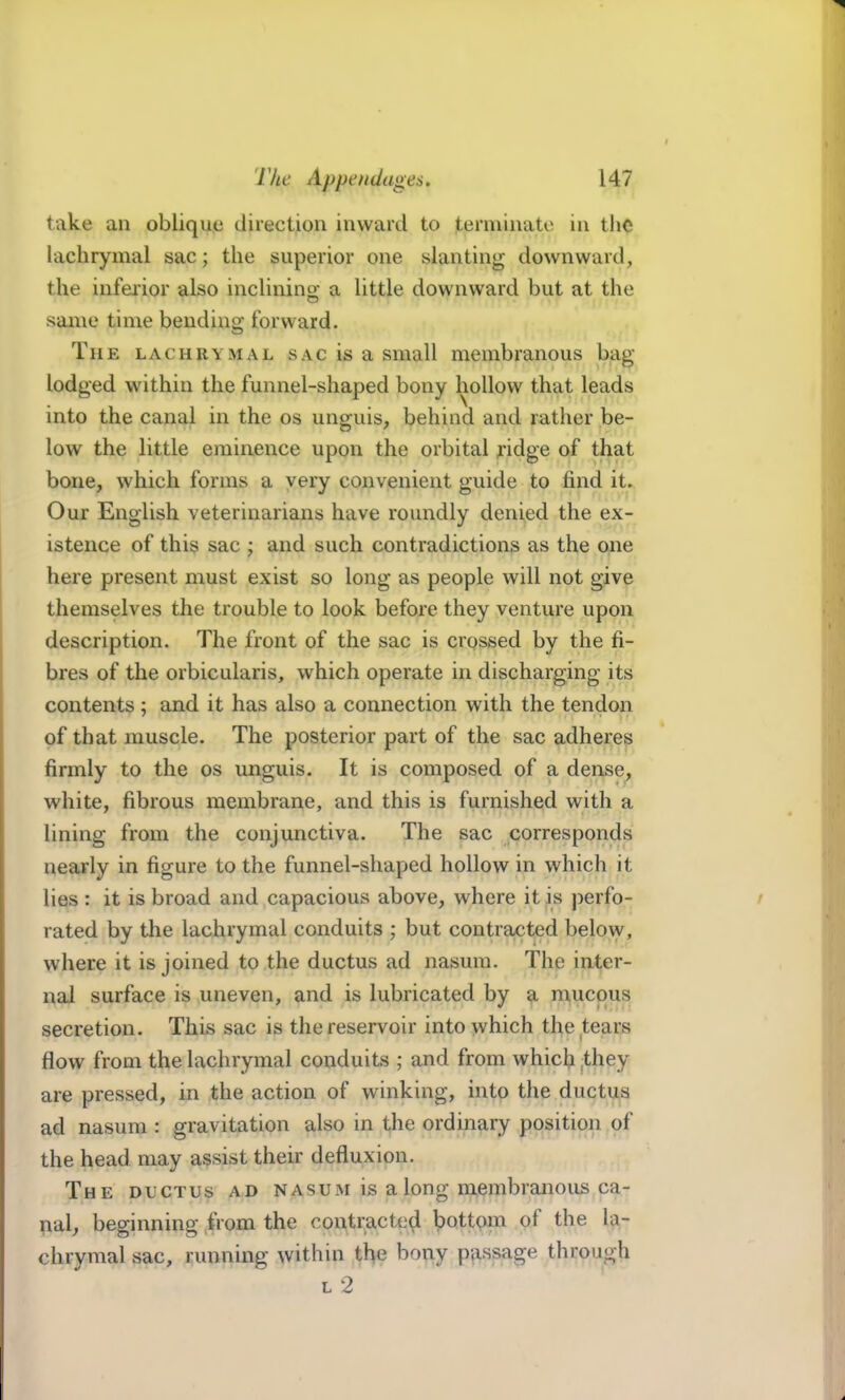 take an oblique direction inward to terminate in the lachrymal sac; the superior one slanting downward, the inferior also inclining; a little downward but at the same time bending forward. The lachrymal sac is a small membranous bag- lodged within the funnel-shaped bony hollow that leads into the canal in the os unguis, behind and rather be- low the little eminence upon the orbital ridge of that bone, which forms a very convenient guide to find iU Our English veterinarians have roundly denied the ex- istence of this sac ; and such contradictions as the one here present must exist so long as people will not give themselves the trouble to look before they venture upon description. The front of the sac is crossed by the fi- bres of the orbicularis, which operate in discharging its contents ; and it has also a connection with the tendon of that muscle. The posterior part of the sac adheres firmly to the os unguis. It is composed of a dense^ white, fibrous membrane, and this is furnished with a lining from the conjunctiva. The sac corresponds nearly in figure to the funnel-shaped hollow in which it lies : it is broad and capacious above, where it is j^erfo- rated by the lachrymal conduits ; but contracted belo\y, where it is joined to the ductus ad nasum. The inter- nal surface is uneven, and is lubricated by a mucous secretion. This sac is the reservoir into which the tears flow from the lachrymal conduits ; and from which Ihey are pressed, in the action of winking, into the ductus ad nasum : gravitation also in the ordinary position of the head may assist their defluxion. The ductus ad nasum is a long membranous ca- pal, beginning from the contracted bottpm of the la- chrymal sac, running within the bony passage through L 2