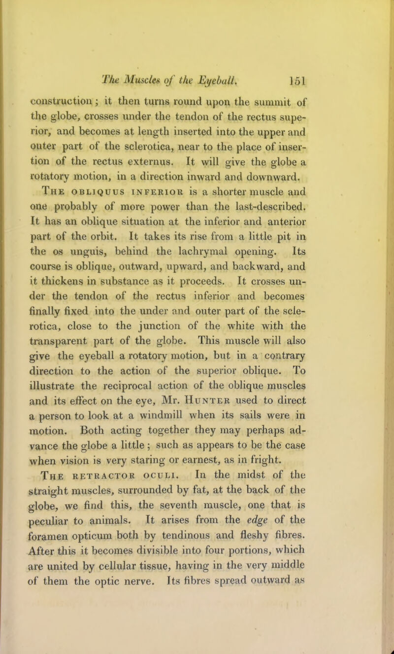 constiuctioii; it then turns round upon the summit of the globe, crosses under the tendon of the rectus supe- rior, and becomes at length inserted into the upper and outer part of the sclerotica, near to the place of inser- tion of the rectus externus. It will give the globe a rotatory motion, in a direction inward and downward. The obliquus inferior is a shorter muscle and one probably of more power than the last-described. It has an oblique situation at the inferior and anterior part of the orbit. It takes its rise from a little pit in the OS unguis, behind the lachrymal opening. Its course is oblique, outward, upward, and backward, and it thickens in substance as it proceeds. It crosses un- der the tendon of the rectus inferior and becomes finally fixed into the under and outer part of the scle- rotica, close to the junction of the white with the transparent part of the globe. This muscle will also give the eyeball a rotatory motion, but in a contrary direction to the action of the superior oblique. To illustrate the reciprocal action of the oblique muscles and its effect on the eye, Mr. Hunter used to direct a person to look at a windmill when its sails were in motion. Both acting together they may perhaps ad- vance the globe a little; such as appears to be the case when vision is very staring or earnest, as in fright. The retractor oculi. In the midst of the straight muscles, surrounded by fat, at the back of the globe, we find this, the seventh muscle, one that is peculiar to animals. It arises from the edge of the foramen opticum both by tendinous and fleshy fibres. After this it becomes divisible into four portions, which are united by cellular tissue, having in the very middle of them the optic nerve. Its fibres spread outward as
