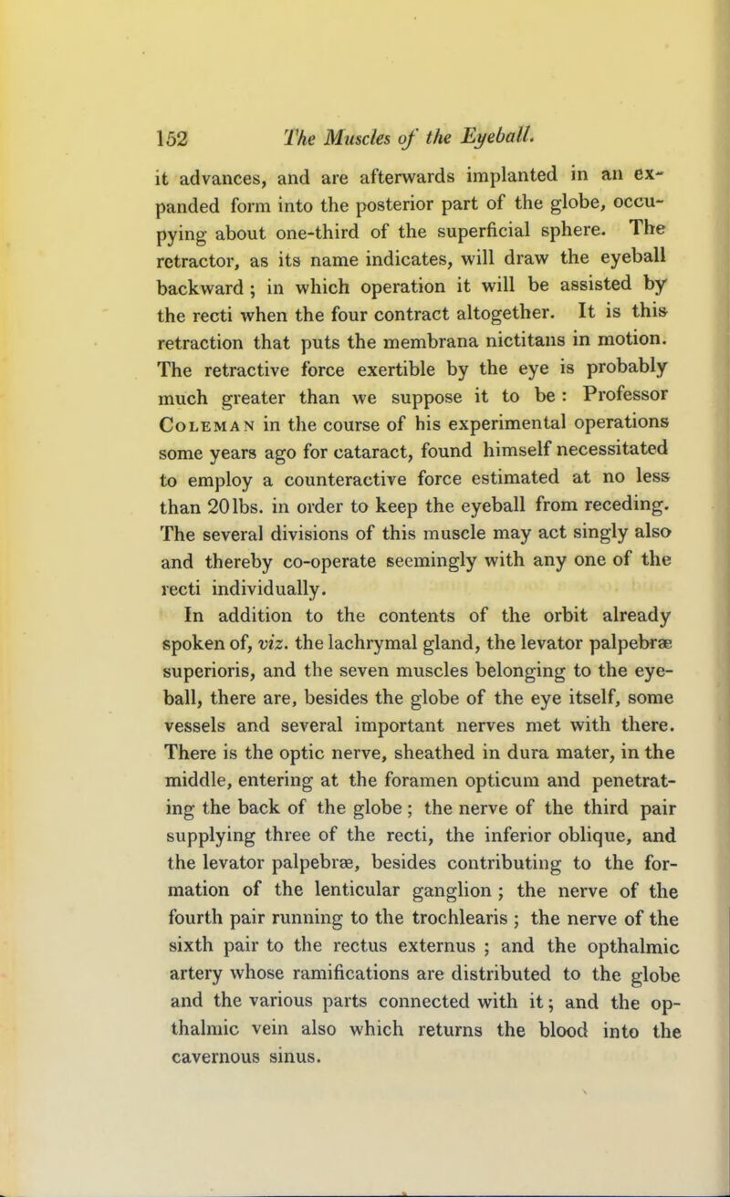 it advances, and are afterwards implanted in an ex- panded form into the posterior part of the globe, occu- pying about one-third of the superficial sphere. The retractor, as its name indicates, will draw the eyeball backward; in which operation it will be assisted by the recti when the four contract altogether. It is this retraction that puts the membrana nictitans in motion. The retractive force exertible by the eye is probably much greater than we suppose it to be : Professor Coleman in the course of his experimental operations some years ago for cataract, found himself necessitated to employ a counteractive force estimated at no less than 20 lbs. in order to keep the eyeball from receding. The several divisions of this muscle may act singly also and thereby co-operate seemingly with any one of the recti individually. In addition to the contents of the orbit already spoken of, viz. the lachrymal gland, the levator palpebrae superioris, and the seven muscles belonging to the eye- ball, there are, besides the globe of the eye itself, some vessels and several important nerves met with there. There is the optic nerve, sheathed in dura mater, in the middle, entering at the foramen opticum and penetrat- ing the back of the globe; the nerve of the third pair supplying three of the recti, the inferior oblique, and the levator palpebrse, besides contributing to the for- mation of the lenticular ganglion ; the nerve of the fourth pair running to the trochlearis ; the nerve of the sixth pair to the rectus externus ; and the opthalmic artery whose ramifications are distributed to the globe and the various parts connected with it; and the op- thalmic vein also which returns the blood into the cavernous sinus.