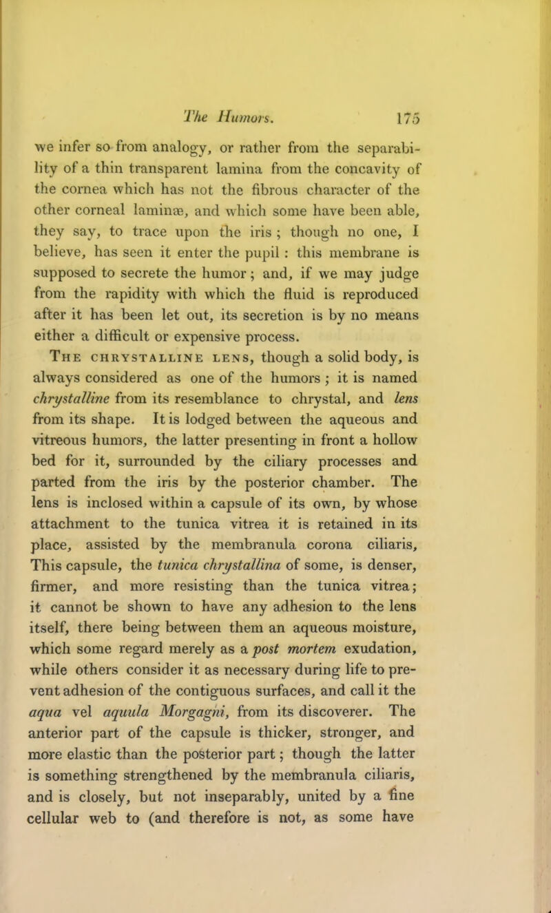 we infer so from analogy, or rather from the separabi- lity of a thin transparent lamina from the concavity of the cornea which has not the fibrous character of the other corneal laminae, and which some have been able, they say, to trace upon the iris ; though no one, I believe, has seen it enter the pupil: this membrane is supposed to secrete the humor; and, if we may judge from the rapidity with which the fluid is reproduced after it has been let out, its secretion is by no means either a difficult or expensive process. The chrystalline lens, though a solid body, is always considered as one of the humors ; it is named chrystalline from its resemblance to chrystal, and lens from its shape. It is lodged between the aqueous and vitreous humors, the latter presenting in front a hollow bed for it, surrounded by the ciliary processes and parted from the iris by the posterior chamber. The lens is inclosed within a capsule of its own, by whose attachment to the tunica vitrea it is retained in its place, assisted by the membranula corona ciliaris. This capsule, the tunica chrystallina of some, is denser, firmer, and more resisting than the tunica vitrea; it cannot be shown to have any adhesion to the lens itself, there being between them an aqueous moisture, which some regard merely as a post mortem exudation, while others consider it as necessary during life to pre- vent adhesion of the contiguous surfaces, and call it the aqua vel aquula Morgagni, from its discoverer. The anterior part of the capsule is thicker, stronger, and more elastic than the posterior part; though the latter is something strengthened by the membranula ciliaris, and is closely, but not inseparably, united by a fine cellular web to (and therefore is not, as some have