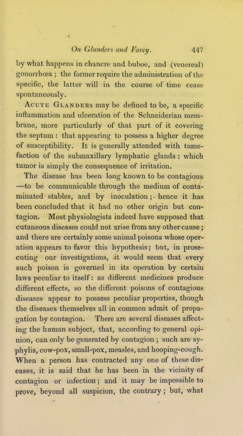 by what happens in chancre and buboe, and (venereal) gonorrhcea ; the former require the administration of tlie specific, the latter will in the course of time cease spontaneously. Acute Glanders may be defined to be, a specific inflammation and ulceration of the Schneiderian mem- brane, more particularly of that part of it covering the septum : that appearing to possess a higher degree of susceptibility. It is generally attended with tume- faction of the submaxillary lymphatic glands : which tumor is simply the consequence of irritation. The disease has been long known to be contagious —to be communicable through the medium of conta- minated stables, and by inoculation; hence it has been concluded that it had no other origin but con- tagion. Most physiologists indeed have supposed that cutaneous diseases could not arise from any other cause; and there are certainly some animal poisons whose oper- ation appears to favor this hypothesis; but, in prose- cuting our investigations, it would seem that every such poison is governed in its operation by certain laws peculiar to itself: as different medicines produce different effects, so the different poisons of contagious diseases appear to possess peculiar properties, though the diseases themselves all in common admit of propa- gation by contagion. There are several diseases affect- ing the human subject, that, according to general opi- nion, can only be generated by contagion ; such are sy- phylis, cow-pox, small-pox, measles, and hooping-cough. When a person has contracted any one of these dis- eases, it is said that he has been in the vicinity of contagion or infection; and it may be impossible to prove, beyond all suspicion, the contrary; but, what