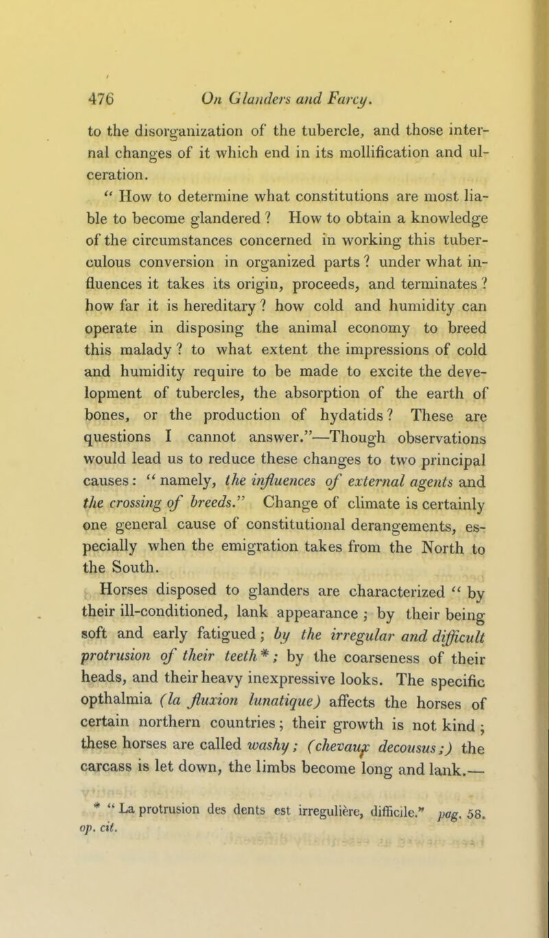 to the disorganization of the tubercle, and those inter- nal changes of it which end in its mollification and ul- ceration.  How to determine what constitutions are most lia- ble to become glandered ? How to obtain a knowledge of the circumstances concerned in working this tuber- culous conversion in organized parts ? under what in- fluences it takes its origin, proceeds, and terminates ? how far it is hereditary ? how cold and humidity can operate in disposing the animal economy to breed this malady ? to what extent the impressions of cold and humidity require to be made to excite the deve- lopment of tubercles, the absorption of the earth of bones, or the production of hydatids? These are questions I cannot answer.—Though observations would lead us to reduce these changes to two principal causes:  namely, the injiueyices of external agents and the crossijig of breeds. Change of climate is certainly one general cause of constitutional derangements, es- pecially when the emigration takes from the North to the South. Horses disposed to glanders are characterized  by their ill-conditioned, lank appearance ; by their being soft and early fatigued; by the irregular and difficult protrusion of their teeth *; by the coarseness of their heads, and their heavy inexpressive looks. The specific opthalmia (la fuiion lunatique) affects the horses of certain northern countries; their growth is not kind; these horses are called washy; (chevau^ decousus;) the carcass is let down, the limbs become long and lank. *  La protrusion des dents est irreguliere, difficile.*' pag. 58. op, cii.