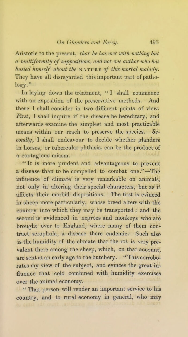 Aristotle to the present, that he has met with nothing but a multiformity of suppositions, and not one author who has busied himself' about the nature of this mortal maladi/. They have all disresjarded this important part of patho- logy. In laying down the treatment,  I shall commence with an exposition of the preservative methods. And these I shall consider in two different points of view. First, I shall inquire if the disease be hereditary, and afterwards examine the simplest and most practicable means within our reach to preserve the species. Se- condly, I shall endeavour to decide whether glanders in horses, or tubercular phthisis, can be the product of a contagious miasm. It is more prudent and advantageous to prevent a disease than to be compelled to combat one.—The influence of climate is very remarkable on animals, not only in altering their special characters, but as it affects their morbid dispositions. The first is evinced in sheep more particularly, whose breed alters with the country into which they may be transported ; and the second is evidenced in negroes and monkeys who are brought over to England, where many of them con- tract scrophula, a disease there endemic. Such also is the humidity of the climate that the rot is very pre- valent there among the sheep, which, on that account, are sent at an early age to the butchery.  This corrobo- rates my view of the subject, and evinces the great in- fluence that cold combined with humidity exercises over the animal economy.  That person will render an important service to his country, and to rural economy in general, who may