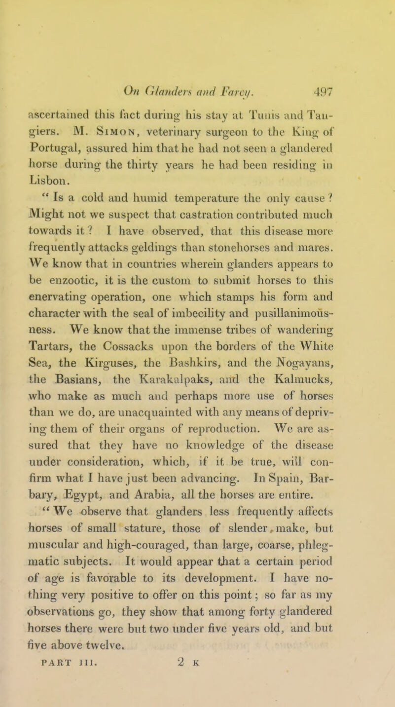 ascertained this Tact during- his stay ut Tunis and Tau- giers. M. Simon, veterinary surgeon to the King of Portugal, assured him that he had not seen a glandered horse during the thirty years he had been residing in Lisbon.  Is a cold and humid temperature the only cause ? Might not we suspect that castration contributed much towards it ? I have observed, that this disease more f requently attacks geldings than stonehorses and mares. We know that in countries wherein glanders appears to be enzootic, it is the custom to submit horses to this enervating operation, one which stamps his form and character with the seal of imbecihty and pusillanimous- ness. We know that the immeiise tribes of wandering Tartars, the Cossacks upon the borders of the White Sea, the Kirguses, the Bashkirs, and the Nogayans, the Basians, the Karakalpaks, and the Kalmucks, who make as much and perhaps more use of horses than we do, are unacquainted with any means of depriv- ing them of their organs of reproduction. We arc as- sured that they have no knowledge of the disease under consideration, which, if it be true, will con- firm what I have just been advancing. In Spain, Bar- bary, Egypt, and Arabia, all the horses are entire. We observe that glanders less frequently atfocts horses of small stature, those of slender. make, but muscular and high-couraged, than large, coarse, phleg- matic subjects. It would appear that a certain period of age is favorable to its development. I have no- thing very positive to offer on this point; so far as my observations go, they show that among forty glandered horses there were but two under five years old, and but five above twelve. PART JI J. 2 k