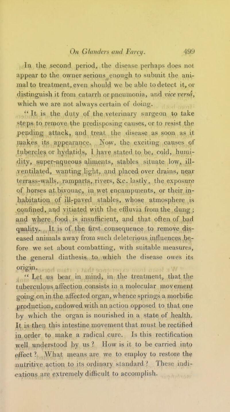 Oh GltiinJers atid Fain/. 49i.> III the second period, the disease perhaps does not appear to the owner serious enough to submit the ani- mal to treatment, even sliould we be able to detect it, or distinguish it from catarrh or pneumonia, and vkevermy which we are not always certain of doing. '* It is the duty of the veterinary surgeon to take steps to remove the predisposing causes, or to resist the pending attack, and treat the disease as soon as it ^i^akes its appearance. Now, the exciting causes of tubercles or hydatids, I have stated to be, cold, humi- dity, super-aqueous aliments, stables situate low^ ill- -ventilated, wanting light, and placed over drains, nea,r terrass-walls, ramparts, rivers, &.c. lastly, the exposure of horses at.bivouac, in wet encampments, or their in- habitation of iU-paved stables, whose atmosphere ,is confined, and vitiated with the effluvia from the dung; and where food, is insufficient, and that often of bad quality. It is of the first consequence to remove dis- eased animals away from such deleterious influences be- fore we set about combatting, with suitable measures, the general diathesis to which the disease owes its origin. '* Let us bear in mind, in the treatjnent, that the tuberculous affection consists in a molecular movement going on in the affected organ, whence springs a morbific production, endowed with an action opposed to that one by which the organ is nourished in a state of health, j^^ 13 theij this intestine movement that must be rectified in order to make a radical cure. Is this rectification well understood by us ? How is it to be carried into effect ? What means are we to employ to restore the nutritive action to its ordinary standard ? These indi- cations are extremely difficult to accomplish.