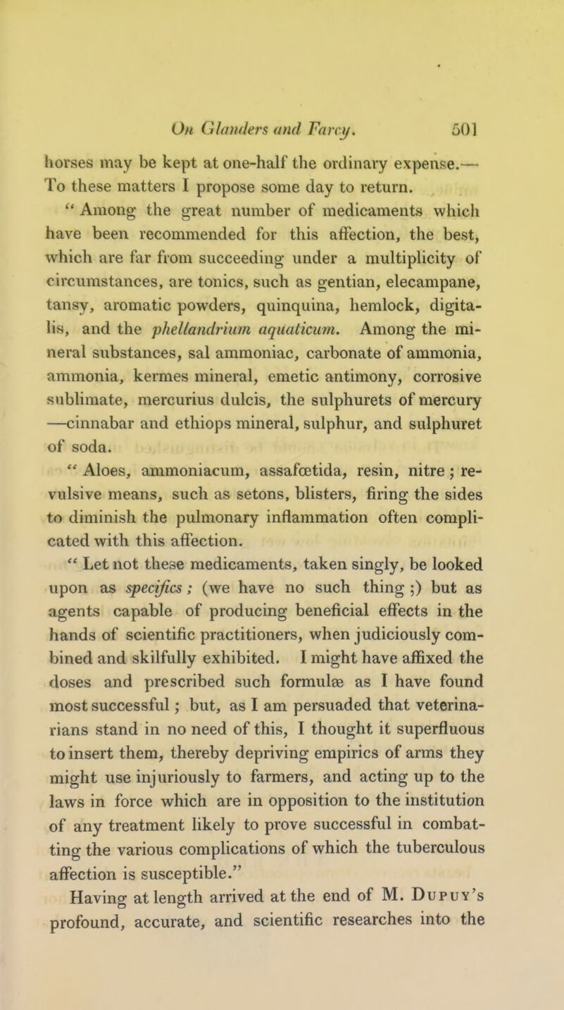 horses may be kept at one-half the ordinary expense.— To these matters I propose some day to return.  Among the great number of medicaments which have been recommended for this affection, the best, which are far from succeeding under a multiplicity of circumstances, are tonics, such as gentian, elecampane, tansy, aromatic powders, quinquina, hemlock, digita- lis, and the phellandrium aquaticum. Among the mi- neral substances, sal ammoniac, carbonate of ammonia, ammonia, kermes mineral, emetic antimony, corrosive sublimate, mercurius dulcis, the sulphurets of mercury —cinnabar and ethiops mineral, sulphur, and sulphuret of soda.  Aloes, ammoniacum, assafcetida, resin, nitre; re- vulsive means, such as setons, blisters, firing the sides to diminish the pulmonary inflammation often compli- cated with this affection.  Let not these medicaments, taken singly, be looked upon as specifics; (we have no such thing ;) but as agents capable of producing beneficial effects in the hands of scientific practitioners, when judiciously com- bined and skilfully exhibited. I might have affixed the doses and prescribed such formulae as I have found most successful; but, as I am persuaded that veterina- rians stand in no need of this, I thought it superfluous to insert them, thereby depriving empirics of arms they might use injuriously to farmers, and acting up to the laws in force which are in opposition to the institution of any treatment likely to prove successful in combat- ting the various complications of which the tuberculous affection is susceptible. Having at length arrived at the end of M. Dupuy's profound, accurate, and scientific researches into the