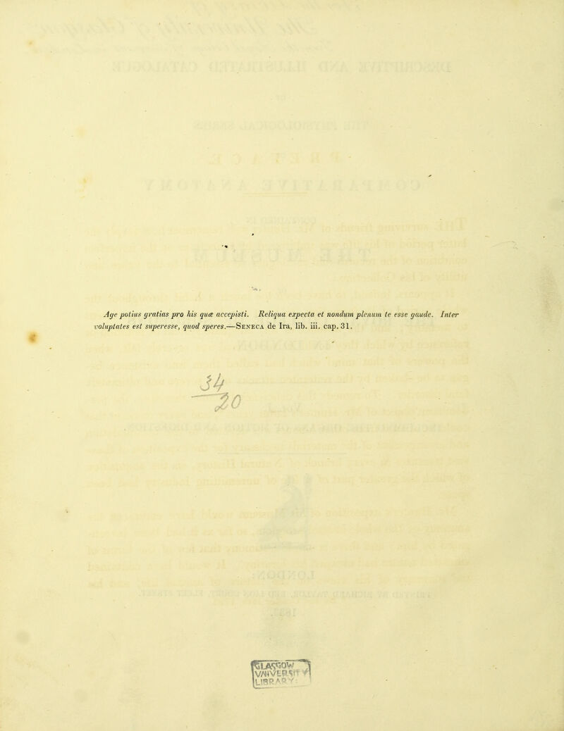 A(/e potius (jratias pro his quee accepisti. Reliqua expecta et nondum plenum te esse gaude. Inter volupttttes est superesse, quod speres.—Seneca de Ira, lib. iii. cap. 31. -^0