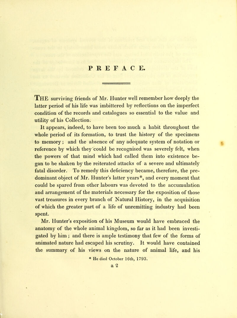 PREFACE. The surviving friends of Mr. Hunter well remember how deeply the latter period of his life was imbittered by reflections on the imperfect condition of the records and catalogues so essential to the value and utility of his Collection. It appears, indeed, to have been too much a habit throughout the whole period of its formation, to trust the history of the specimens to memory ; and the absence of any adequate system of notation or reference by which they could be recognised was severely felt, when the powers of that mind which had called them into existence be- gan to be shaken by the reiterated attacks of a severe and ultimately fatal disorder. To remedy this deficiency became, therefore, the pre- dominant object of Mr. Hunter's latter years*, and every moment that could be spared from other labours was devoted to the accumulation and arrangement of the materials necessary for the exposition of those vast treasures in every branch of Natural History, in the acquisition of which the greater part of a life of unremitting industry had been spent. Mr. Hunter's exposition of his Museum would have embraced the anatomy of the whole animal kingdom, so far as it had been investi- gated by him ; and there is ample testimony that few of the forms of animated nature had escaped his scrutiny. It would have contained the summary of his views on the nature of animal life, and his * He died October 16th, 1793. a 2
