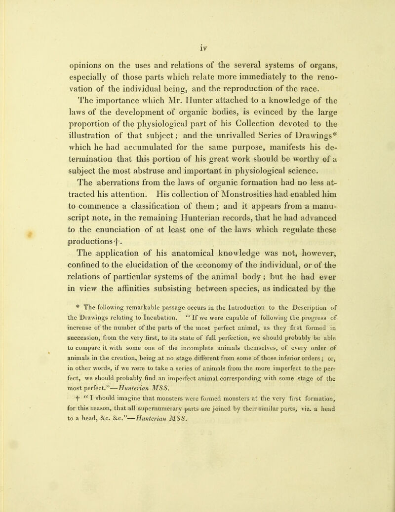 opinions on the uses and relations of the several systems of organs, especially of those parts which relate more immediately to the reno- vation of the individual being, and the reproduction of the race. The importance which Mr. Hunter attached to a knowledge of the laws of the development of organic bodies, is evinced by the large proportion of the physiological part of his Collection devoted to the illustration of that subject; and the unrivalled Series of Drawings* which he had accumulated for the same purpose, manifests his de- termination that this portion of his great work should be worthy of a subject the most abstruse and important in physiological science. The aberrations from the laws of organic formation had no less at- tracted his attention. His collection of Monstrosities had enabled him to commence a classification of them ; and it appears from a manu- script note, in the remaining Hunterian records, that he had advanced to the enunciation of at least one of the laws which regulate these productions-j^'. The application of his anatomical knowledge was not, however, confined to the elucidation of the oeconomy of the individual, or of the relations of particular systems of the animal body; but he had ever in view the affinities subsisting between species, as indicated by the * The following remarkable passage occurs in the Introduction to the Description of the Drawings relating to Incubation.  If we were capable of following the progress of increase of the number of the parts of the most perfect animal, as they first formed in succession, from the very first, to its state of full perfection, we should probably be able to compare it with some one of the incomplete animals themselves, of every order of animals in the creation, being at no stage different from some of those inferior orders ; or, in other words, if we were to take a series of animals from the more imperfect to the per- fect, we should probably find an imperfect animal corresponding with some stage of the most perfect.—Hunterian MSS. t  I should imagine that monsters were formed monsters at the very first formation, for this reason, that all supernumerary parts are joined by their similar parts, viz. a head to a head, &c. &c.—Hunterian MSS.
