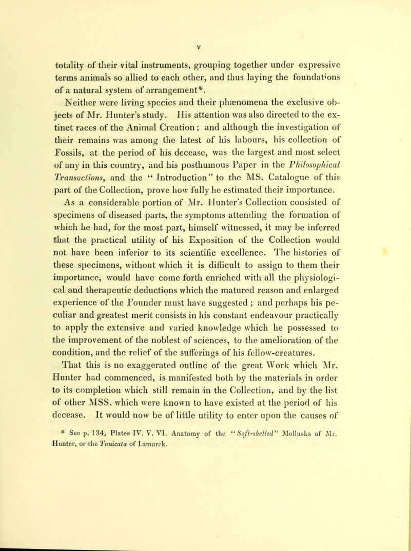 totality of their vital instruments, grouping together under expressive terms animals so allied to each other, and thus laying the foundat^'ons of a natural system of arrangement*. Neither were living species and their phaenomena the exclusive ob- jects of Mr. Hunter's study. His attention was also directed to the ex- tinct races of the Animal Creation; and although the investigation of their remains was among the latest of his labours, his collection of Fossils, at the period of his decease, was the largest and most select of any in this country, and his posthumous Paper in the Philosophical Transactions, and the  Introduction to the MS. Catalogue of this part of the Collection, prove how fully he estimated their importance. As a considerable portion of Mr. Hunter's Collection consisted of specimens of diseased parts, the symptoms attending the formation of which he had, for the most part, himself witnessed, it may be inferred that the practical utility of his Exposition of the Collection would not have been inferior to its scientific excellence. The histories of these specimens, without which it is difficult to assign to them their importance, would have come forth enriched with all the physiologi- cal and therapeutic deductions which the matured reason and enlarged experience of the Founder must have suggested ; and perhaps his pe- culiar and greatest merit consists in his constant endeavour practically to apply the extensive and varied knowledge which he possessed to the improvement of the noblest of sciences, to the amelioration of the condition, and the relief of the sufferings of his fellow-creatures. That this is no exaggerated outline of the great Work which Mr. Hunter had commenced, is manifested both by the materials in order to its completion which still remain in the Collection, and by the list of other MSS. which were known to have existed at the period of his decease. It would now be of little utility to enter upon the causes of * See p. 134, Plates IV. V. VI. Anatomy of the Soft-shelled MoUusks of Mr. Hunter, or the Tunicata of Lamarck.