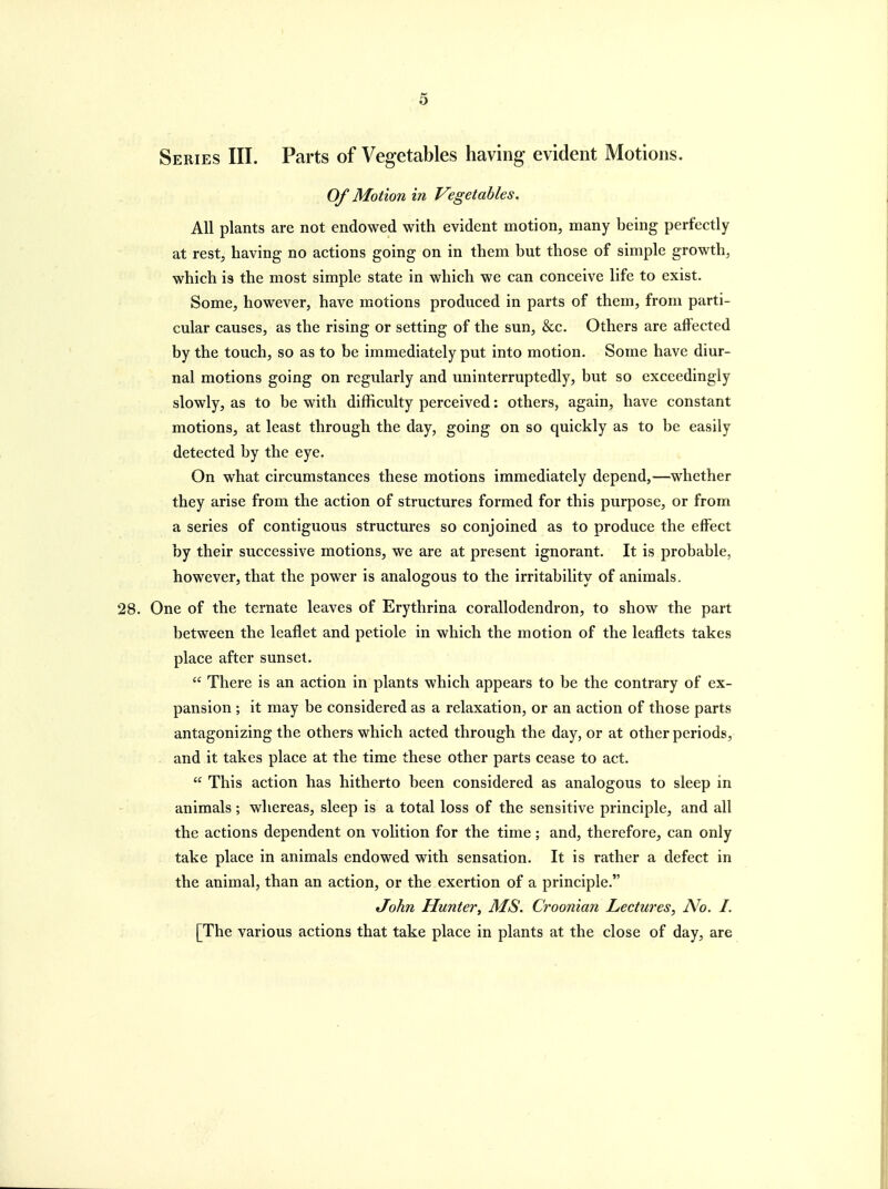 Series III. Parts of Vegetables having evident Motions. Of Motion in Vegetables. All plants are not endowed with evident motion, many being perfectly at rest, having no actions going on in them but those of simple growth, which is the most simple state in which we can conceive life to exist. Some, however, have motions produced in parts of them, from parti- cular causes, as the rising or setting of the sun, &c. Others are aft'ected by the touch, so as to be immediately put into motion. Some have diur- nal motions going on regularly and uninterruptedly, but so exceedingly slowly, as to be with difficulty perceived: others, again, have constant motions, at least through the day, going on so quickly as to be easily detected by the eye. On what circumstances these motions immediately depend,—whether they arise from the action of structures formed for this purpose, or from a series of contiguous structures so conjoined as to produce the effect by their successive motions, we are at present ignorant. It is probable, however, that the power is analogous to the irritability of animals. 28. One of the ternate leaves of Erythrina corallodendron, to show the part between the leaflet and petiole in which the motion of the leaflets takes place after sunset.  There is an action in plants which appears to be the contrary of ex- pansion ; it may be considered as a relaxation, or an action of those parts antagonizing the others which acted through the day, or at other periods, . and it takes place at the time these other parts cease to act.  This action has hitherto been considered as analogous to sleep in animals; whereas, sleep is a total loss of the sensitive principle, and all the actions dependent on volition for the time; and, therefore, can only take place in animals endowed with sensation. It is rather a defect in the animal, than an action, or the exertion of a principle. John Hunter, MS. Croonian Lectures, No. I. [The various actions that take place in plants at the close of day, are