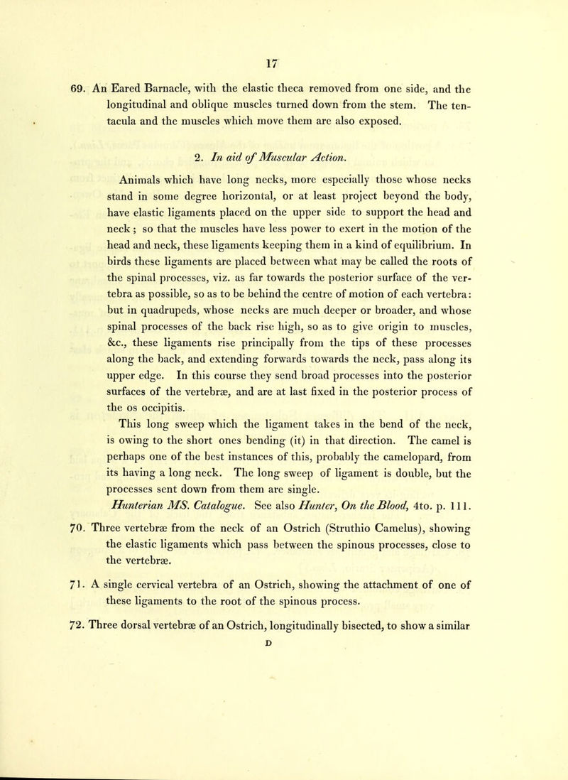 69. An Eared Barnacle, with the elastic theca removed from one side, and the longitudinal and oblique muscles turned down from the stem. The ten- tacula and the muscles which move them are also exposed. 2. In aid of Muscular Action. Animals which have long necks, more especially those whose necks stand in some degree horizontal, or at least project beyond the body, have elastic ligaments placed on the upper side to support the head and neck ; so that the muscles have less power to exert in the motion of the head and neck, these ligaments keeping them in a kind of equilibrium. In birds these ligaments are placed between what may be called the roots of the spinal processes, viz. as far towards the posterior surface of the ver- tebra as possible, so as to be behind the centre of motion of each vertebra: but in quadrupeds, whose necks are much deeper or broader, and whose spinal processes of the back rise high, so as to give origin to muscles, &c., these ligaments rise principally from the tips of these processes along the back, and extending forwards towards the neck, pass along its upper edge. In this course they send broad processes into the posterior surfaces of the vertebrae, and are at last fixed in the posterior process of the OS occipitis. This long sweep which the ligament takes in the bend of the neck, is owing to the short ones bending (it) in that direction. The camel is perhaps one of the best instances of this, probably the camelopard, from its having a long neck. The long sweep of ligament is double, but the processes sent down from them are single. Hunterian MS. Catalogue. See also Hunter, On the Blood, 4to. p. 111. 70. Three vertebrae from the neck of an Ostrich (Struthio Camelus), showing the elastic ligaments which pass between the spinous processes, close to the vertebrae. 71. A single cervical vertebra of an Ostrich, showing the attachment of one of these ligaments to the root of the spinous process. 72. Three dorsal vertebrae of an Ostrich, longitudinally bisected, to show a similar D