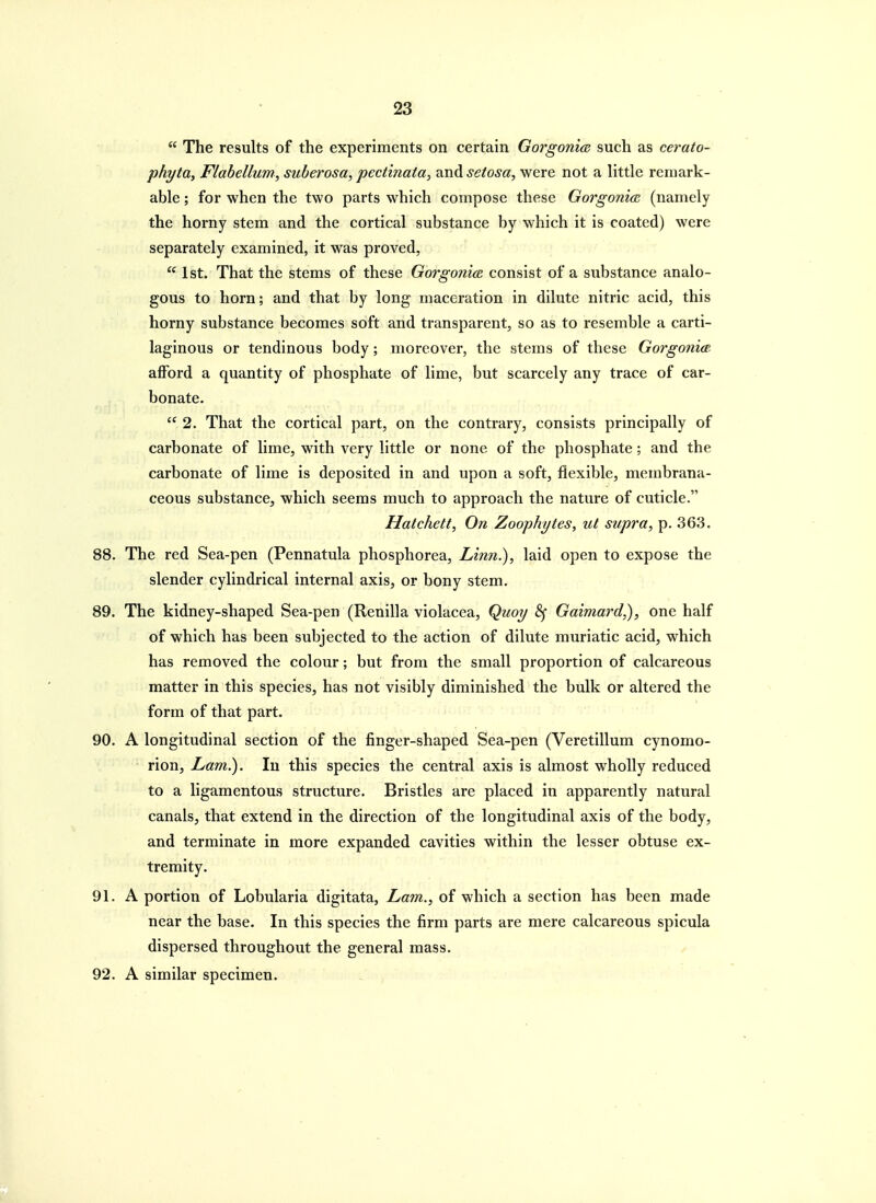  The results of the experiments on certain Gorgonm such as cerato- phyta, Flabellum, suberosa, pectinata, and setosa, were not a little remark- able ; for when the two parts which compose these Gorgonia. (namely the horny stem and the cortical substance by which it is coated) were separately examined, it was proved,  1st. That the stems of these Gorgonice consist of a substance analo- gous to horn; and that by long maceration in dilute nitric acid, this horny substance becomes soft and transparent, so as to resemble a carti- laginous or tendinous body; moreover, the stems of these Gorgonia. afford a quantity of phosphate of lime, but scarcely any trace of car- bonate.  2. That the cortical part, on the contrary, consists principally of carbonate of lime, with very little or none of the phosphate; and the carbonate of lime is deposited in and upon a soft, flexible, membrana- ceous substance, which seems much to approach the nature of cuticle. Hatchett, On Zoophytes, ut supra, p. 363. 88. The red Sea-pen (Pennatula phosphorea. Linn.), laid open to expose the slender cylindrical internal axis, or bony stem. 89. The kidney-shaped Sea-pen (Renilla violacea, Quoy 8f Gaimard,), one half of which has been subjected to the action of dilute muriatic acid, which has removed the colour; but from the small proportion of calcareous matter in this species, has not visibly diminished the bulk or altered the form of that part. 90. A longitudinal section of the finger-shaped Sea-pen (Veretillum cynomo- rion, Lam.). In this species the central axis is almost wholly reduced to a ligamentous structure. Bristles are placed in apparently natural canals, that extend in the direction of the longitudinal axis of the body, and terminate in more expanded cavities within the lesser obtuse ex- tremity. 91. A portion of Lobularia digitata. Lam., of which a section has been made near the base. In this species the firm parts are mere calcareous spicula dispersed throughout the general mass. 92. A similar specimen.