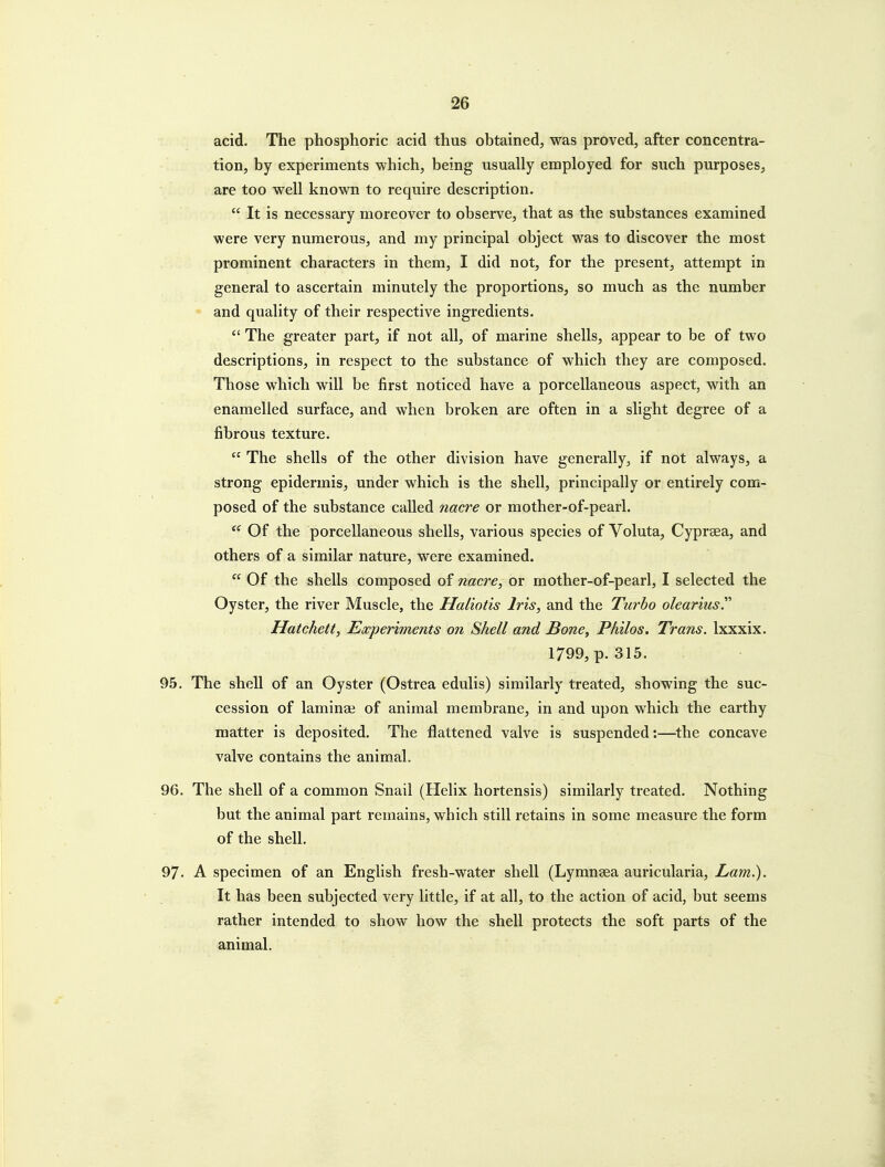 acid. The phosphoric acid thus obtained, was proved, after concentra- tion, by experiments which, being usually employed for such purposes, are too well known to require description.  It is necessary moreover to observe, that as the substances examined were very numerous, and my principal object was to discover the most prominent characters in them, I did not, for the present, attempt in general to ascertain minutely the proportions, so much as the number and quality of their respective ingredients.  The greater part, if not all, of marine shells, appear to be of two descriptions, in respect to the substance of which they are composed. Those which will be first noticed have a porcellaneous aspect, with an enamelled surface, and when broken are often in a slight degree of a fibrous texture.  The shells of the other division have generally, if not always, a strong epidermis, under which is the shell, principally or entirely com- posed of the substance called nacre or mother-of-pearl. Of the porcellaneous shells, various species of Voluta, Cypraea, and others of a similar nature, were examined.  Of the shells composed of nacre, or mother-of-pearl, I selected the Oyster, the river Muscle, the Haliotis Iris, and the Turbo olearius. Hatchett, Experiments on Shell and Bone, Phllos. Trans. Ixxxix. 1799, p. 315. 95. The shell of an Oyster (Ostrea edulis) similarly treated, showing the suc- cession of laminai of animal membrane, in and upon which the earthy matter is deposited. The flattened valve is suspended:—the concave valve contains the animal. 96. The shell of a common Snail (Helix hortensis) similarly treated. Nothing but the animal part remains, which still retains in some measure the form of the shell. 97. A specimen of an English fresh-water shell (Lymnsea auricularia. Lam.), It has been subjected very little, if at all, to the action of acid, but seems rather intended to show how the shell protects the soft parts of the animal.