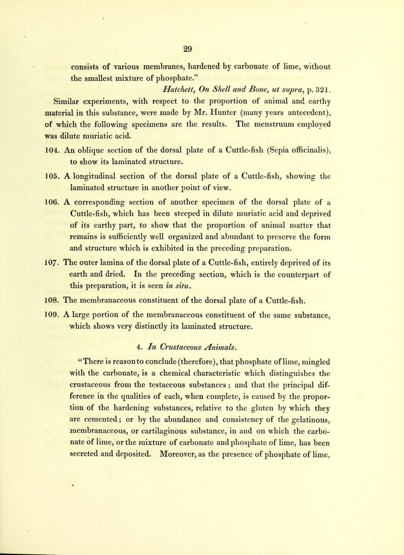 consists of various membranes, hardened by carbonate of lime, without the smallest mixture of phosphate. Hatchetty On Shell and Bone, ut supra, p. 321. Similar experiments, with respect to the proportion of animal and earthy material in this substance, were made by Mr. Hunter (many years antecedent), of which the following specimens are the results. The menstruum employed was dilute muriatic acid. 104. An oblique section of the dorsal plate of a Cuttle-fish (Sepia officinalis), to show its laminated structure. 105. A longitudinal section of the dorsal plate of a Cuttle-fish, showing the laminated structure in another point of view. 106. A corresponding section of another specimen of the dorsal plate of a Cuttle-fish, which has been steeped in dilute muriatic acid and deprived of its earthy part, to show that the proportion of animal matter that remains is sufficiently well organized and abundant to preserve the form and structure which is exhibited in the preceding preparation. 107. The outer lamina of the dorsal plate of a Cuttle-fish, entirely deprived of its earth and dried. In the preceding section, which is the counterpart of this preparation, it is seen in situ. 108. The membranaceous constituent of the dorsal plate of a Cuttle-fish. 109. A large portion of the membranaceous constituent of the same substance, which shows very distinctly its laminated structure. 4. In Crustaceous Animals. There is reason to conclude (therefore), that phosphate of lime, mingled with the carbonate, is a chemical characteristic which distinguishes the crustaceous from the testaceous substances ; and that the principal dif- ference in the qualities of each, when complete, is caused by the propor- tion of the hardening substances, relative to the gluten by which they are cemented; or by the abundance and consistency of the gelatinous, membranaceous, or cartilaginous substance, in and on which the carbo- nate of lime, or the mixture of carbonate and phosphate of lime, has been secreted and deposited. Moreover, as the presence of phosphate of lime,