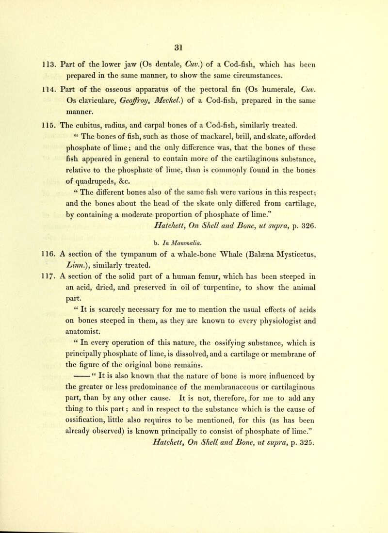 113. Part of the lower jaw (Os dentale, Cuv.) of a Cod-fish, which has been prepared in the same manner, to show the same circumstances. 114. Part of the osseous apparatus of the pectoral fin (Os humerale, Cuv. Os claviculare, Geoffroy^ Meckel.) of a Cod-fish, prepared in the same manner. 115. The cubitus, radius, and carpal bones of a Cod-fish, similarly treated.  The bones of fish, such as those of mackarel, brill, and skate, alForded phosphate of lime; and the only difference was, that the bones of these fish appeared in general to contain more of the cartilaginous substance, relative to the phosphate of lime, than is commonly found in the bones of quadrupeds, &c.  The different bones also of the same fish were various in this respect; and the bones about the head of the skate only differed from cartilage, by containing a moderate proportion of phosphate of lime. Hatchett, On Shell and Bone, ut supra^ p. 326. b. In Mammalia. 116. A section of the tympanum of a whale-bone Whale (Balaena Mysticetus, Linn.), similarly treated. 117. A section of the solid part of a human femur, which has been steeped in an acid, dried, and preserved in oil of turpentine, to show the animal part.  It is scarcely necessary for me to mention the usual effects of acids on bones steeped in them, as they are known to every physiologist and anatomist.  In every operation of this nature,, the ossifying substance, which is principally phosphate of lime, is dissolved, and a cartilage or membrane of the figure of the original bone remains.  It is also known that the nature of bone is more influenced by the greater or less predominance of the membranaceous or cartilaginous part, than by any other cause. It is not, therefore, for me to add any thing to this part; and in respect to the substance which is the cause of ossification, little also requires to be mentioned, for this (as has been already observed) is known principally to consist of phosphate of lime. Hatchett, On Shell and Bone, ut supra, p. 325.