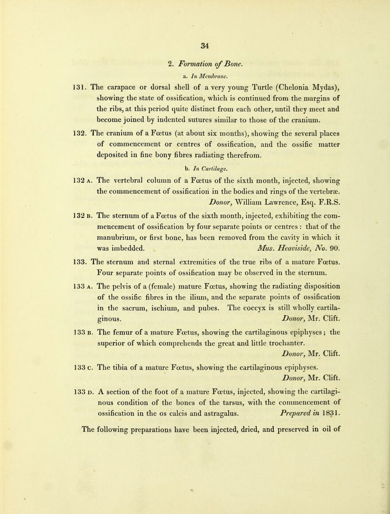 2. Formation of Bone. a. In Membrane. 131. The carapace or dorsal shell of a very young Turtle (Chelonia Mydas), showing the state of ossification, which is continued from the margins of the ribs, at this period quite distinct from each other, until they meet and become joined by indented sutures similar to those of the cranium. 132. The cranium of a Foetus (at about six months), showing the several places of commencement or centres of ossification, and the ossific matter deposited in fine bony fibres radiating therefrom. b. In Cartilage. 132 A. The vertebral column of a Foetus of the sixth month, injected, showing the commencement of ossification in the bodies and rings of the vertebrae. Donor, William Lawrence, Esq. F.R.S. 132 B. The sternum of a Foetus of the sixth month, injected, exhibiting the com- mencement of ossification by four separate points or centres : that of the manubrium, or first bone, has been removed from the cavity in which it was imbedded. Mus. Heaviside, No. 90. 133. The sternum and sternal extremities of the true ribs of a mature Foetus. Four separate points of ossification may be observed in the sternum. 133 A. The pelvis of a (female) mature Foetus, showing the radiating disposition of the ossific fibres in the ilium, and the separate points of ossification in the sacrum, ischium, and pubes. The coccyx is still wholly cartila- ginous. Donor, Mr. Clift. 133 B. The femur of a mature Foetus, showing the cartilaginous epiphyses ; the superior of which comprehends the great and little trochanter. Donor, Mr. Chft. 133 c. The tibia of a mature Foetus, showing the cartilaginous epiphyses. Donor, Mr. Clift. 133 D. A section of the foot of a mature Foetus, injected, showing the cartilagi- nous condition of the bones of the tarsus, with the commencement of ossification in the os calcis and astragalus. Prepared in 1831. The following preparations have been injected, dried, and preserved in oil of
