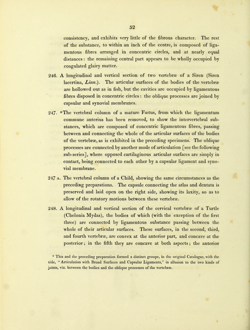 consistency, and exhibits very little of the fibrous character. The rest of the substance, to within an inch of the centre, is composed of liga- mentous fibres arranged in concentric circles, and at nearly equal distances: the remaining central part appears to be wholly occupied by coagulated glairy matter. 246. A longitudinal and vertical section of two vertebrae of a Siren (Siren lacertina. Linn.). The articular surfaces of the bodies of the vertebree are hollowed out as in fish, but the cavities are occupied by ligamentous fibres disposed in concentric circles: the oblique processes are joined by capsular and synovial membranes. 247- ^The vertebral column of a mature Foetus, from which the ligamentum commune anterius has been removed, to show the intervertebral sub- stances, which are composed of concentric ligamentous fibres, passing between and connecting the whole of the articular surfaces of the bodies of the vertebrae, as is exhibited in the preceding specimens. The oblique processes are connected by another mode of articulation [see the following sub-series], where opposed cartilaginous articular surfaces are simply in contact, being connected to each other by a capsular ligament and syno- vial membrane. 247 A. The vertebral column of a Child, showing the same circumstances as the preceding preparations. The capsule connecting the atlas and dentata is preserved and laid open on the right side, showing its laxity, so as to allow of the rotatory motions between these vertebrae. 248. A longitudinal and vertical section of the cervical vertebrae of a Turtle (Chelonia Mydas), the bodies of which (with the exception of the first three) are connected by ligamentous substance passing between the whole of their articular surfaces. These surfaces, in the second, third, and fourth vertebrae, are convex at the anterior part, and concave at the posterior; in the fifth they are concave at both aspects; the anterior * This and the preceding preparation formed a distinct groupe, in the original Catalogue, with the title,  Articulation with Broad Surfaces and Capsular Ligaments, in allusion to the two kinds of joints, viz. between the bodies and the oblique processes of the vertebrae. i