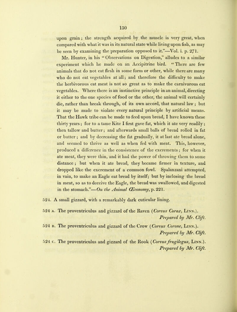 upon grain ; the strength acquired by the muscle is very great, when compared with what it was in its natural state while living upon fish, as may be seen by examining the preparation opposed to it.—Vol. i. p. 271. Mr. Hunter, in his  Observations on Digestion, alludes to a similar experiment which he made on an Accipitrine bird.  There are few animals that do not eat flesh in some form or other, while there are many who do not eat vegetables at all; and therefore the difficulty to make the herbivorous eat meat is not so great as to make the carnivorous eat vegetables. Where there is an instinctive principle in an animal, directing it either to the one species of food or the other, the animal will certainly die, rather than break through, of its own accord, that natural law ; but it may be made to violate every natural principle by artificial means. That the Hawk tribe can be made to feed upon bread, I have known these thirty years ; for to a tame Kite I first gave fat, which it ate very readily ; then tallow and butter; and afterwards small balls of bread rolled in fat or butter ; and by decreasing the fat gradually, it at last ate bread alone, and seemed to thrive as well as when fed with meat. This, however, produced a difference in the consistence of the excrements ; for when it ate meat, they were thin, and it had the power of throwing them to some distance ; but when it ate bread, they became firmer in texture, and dropped like the excrement of a common fowl. Spalanzani attempted, in vain, to make an Eagle eat bread by itself; but by inclosing the bread in meat, so as to deceive the Eagle, the bread was swallowed, and digested in the stomach.—On the Animal (Economy, p. 221. 524. A small gizzard, with a remarkably dark cuticular lining. 524 A. The proventriculus and gizzard of the Raven {Corvus Coracc, Linn.). Prepared by Mr. Clift. 524 B. The proventriculus and gizzard of the Crow {Corvus Corone, Linn.). Prepared by Mr. Clift. 524 c. The proventriculus and gizzard of the Rook {Corvusfrugilegus. Linn.). Prepared by Mr. Clift.