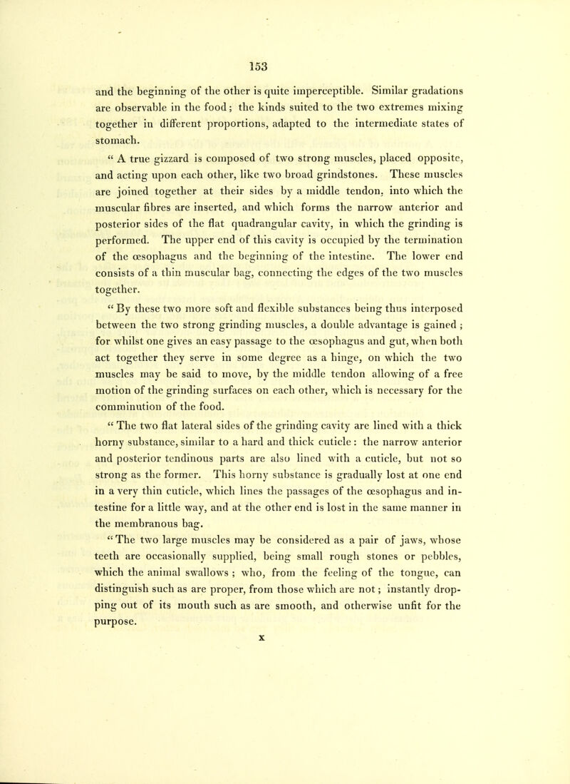 and the beginning of the other is quite imperceptible. Similar gradations are observable in the food; the kinds suited to the two extremes mixing together in different proportions, adapted to the intermediate states of stomach.  A true gizzard is composed of two strong muscles, placed opposite, and acting upon each other, like two broad grindstones. These muscles are joined together at their sides by a middle tendon, into which the muscular fibres are inserted, and which forms the narrow anterior and posterior sides of the flat quadrangular cavity, in which the grinding is performed. The upper end of this cavity is occupied by the termination of the oesophagus and the beginning of the intestine. The lower end consists of a thin muscular bag, connecting the edges of the two muscles together.  By these two more soft and flexible substances being thus interposed between the two strong grinding muscles, a double advantage is gained ; for whilst one gives an easy passage to the oesophagus and gut, when both act together they serve in some degree as a hinge, on which the two muscles may be said to move, by the middle tendon allowing of a free motion of the grinding surfaces on each other, which is necessary for the comminution of the food.  The two flat lateral sides of the grinding cavity are lined with a thick horny substance, similar to a hard and thick cuticle : the narrow anterior and posterior tendinous parts are also lined with a cuticle, but not so strong as the former. This horny substance is gradually lost at one end in a very thin cuticle, which lines the passages of the oesophagus and in- testine for a little way, and at the other end is lost in the same manner in the membranous bag.  The two large muscles may be considered as a pair of jaws, whose teeth are occasionally supplied, being small rough stones or pebbles, which the animal swallows ; who, from the feeling of the tongue, can distinguish such as are proper, from those which are not; instantly drop- ping out of its mouth such as are smooth, and otherwise unfit for the purpose. X
