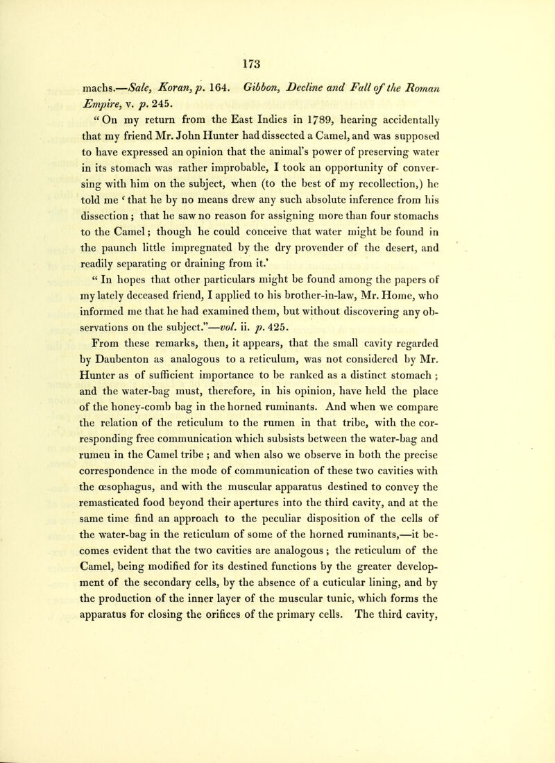 machs.—Sale^ Koran, p. 164. Gibbon, Decline and Fall of the Roman Empire, v. p. 2Ah. On my return from the East Indies in 1789, hearing accidentally that my friend Mr. John Hunter had dissected a Camel, and was supposed to have expressed an opinion that the animal's power of preserving water in its stomach was rather improbable, I took an opportunity of conver- sing with him on the subject, when (to the best of my recollection,) he told me ^that he by no means drew any such absolute inference from his dissection ; that he saw no reason for assigning more than four stomachs to the Camel; though he could conceive that water might be found in the paunch little impregnated by the dry provender of the desert, and readily separating or draining from it.'  In hopes that other particulars might be found among the papers of my lately deceased friend, I applied to his brother-in-law, Mr. Home, who informed me that he had examined them, but without discovering any ob- servations on the subject.—vol. ii. 425. From these remarks, then, it appears, that the small cavity regarded by Daubenton as analogous to a reticulum, was not considered by Mr. Hunter as of sufficient importance to be ranked as a distinct stomach ; and the water-bag must, therefore, in his opinion, have held the place of the honey-comb bag in the horned ruminants. And when we compare the relation of the reticulum to the rumen in that tribe, with the cor- responding free communication which subsists between the water-bag and rumen in the Camel tribe ; and when also we observe in both the precise correspondence in the mode of communication of these two cavities with the oesophagus, and with the muscular apparatus destined to convey the remasticated food beyond their apertures into the third cavity, and at the same time find an approach to the peculiar disposition of the cells of the water-bag in the reticulum of some of the horned ruminants,—it be- comes evident that the two cavities are analogous ; the reticulum of the Camel, being modified for its destined functions by the greater develop- ment of the secondary cells, by the absence of a cuticular lining, and by the production of the inner layer of the muscular tunic, which forms the apparatus for closing the orifices of the primary cells. The third cavity.