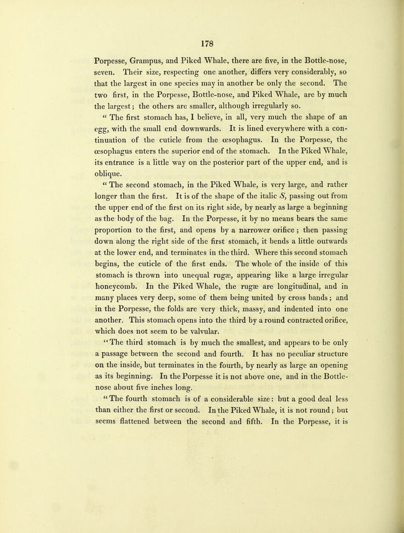 Porpesse, Grampus, and Piked Whale, there are five, in the Bottle-nose, seven. Their size, respecting one another, differs very considerably, so that the largest in one species may in another be only the second. The two first, in the Porpesse, Bottle-nose, and Piked Whale, are by much the largest; the others are smaller, although irregularly so.  The first stomach has, I believe, in all, very much the shape of an egg, vi^ith the small end downwards. It is lined everywhere with a con- tinuation of the cuticle from the oesophagus. In the Porpesse, the oesophagus enters the superior end of the stomach. In the Piked Whale, its entrance is a little way on the posterior part of the upper end, and is obhque.  The second stomach, in the Piked Whale, is very large, and rather longer than the first. It is of the shape of the italic /S, passing out from the upper end of the first on its right side, by nearly as large a beginning as the body of the bag. In the Porpesse, it by no means bears the same proportion to the first, and opens by a narrower orifice ; then passing down along the right side of the first stomach, it bends a little outwards at the lower end, and terminates in the third. Where this second stomach begins, the cuticle of the first ends. The whole of the inside of this stomach is thrown into unequal rugae, appearing like a large irregular honeycomb. In the Piked Whale, the rugae are longitudinal, and in many places very deep, some of them being united by cross bands; and in the Porpesse, the folds are very thick, massy, and indented into one another. This stomach opens into the third by a round contracted orifice, which does not seem to be valvular. The third stomach is by much the smallest, and appears to be only a passage between the second and fourth. It has no peculiar structure on the inside, but terminates in the fourth, by nearly as large an opening as its beginning. In the Porpesse it is not above one, and in the Bottle- nose about five inches long. The fourth stomach is of a considerable size: but a good deal less than either the first or second. In the Piked Whale, it is not round; but seems flattened between the second and fifth. In the Porpesse, it is