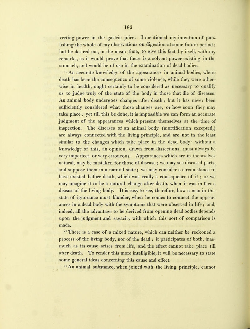 verting power in the gastric juice. I mentioned my intention of pub- lishing the whole of my observations on digestion at some future period ; but he desired me, in the mean time, to give this fact by itself, with my remarks, as it would prove that there is a solvent power existing in the stomach, and would be of use in the examination of dead bodies. An accurate knowledge of the appearances in animal bodies, where death has been the consequence of some violence, while they were other- wise in health, ought certainly to be considered as necessary to qualify us to judge truly of the state of the body in those that die of diseases. An animal body undergoes changes after death; but it has never been sufficiently considered what those changes are, or how soon they may take place ; yet till this be done, it is impossible we can form an accurate judgment of the appearances which present themselves at the time of inspection. The diseases of an animal body (mortification excepted,) are always connected with the living principle, and are not in the least similar to the changes which take place in the dead body: without a knowledge of this, an opinion, drawn from dissections, must always be very imperfect, or very erroneous. Appearances which are in themselves natural, may be mistaken for those of disease ; we may see diseased parts, and suppose them in a natural state ; we may consider a circumstance to have existed before death, which was really a consequence of it; or we may imagine it to be a natural change after death, when it was in fact a disease of the living body. It is easy to see, therefore, how a man in this state of ignorance must blunder, when he comes to connect the appear- ances in a dead body with the symptoms that were observed in life ; and, indeed, all the advantage to be derived from opening dead bodies depends upon the judgment and sagacity with which this sort of comparison is made. There is a case of a mixed nature, which can neither be reckoned a process of the living body, nor of the dead ; it participates of both, inas- much as its cause arises from life, and the eifect cannot take place till after death. To render this more intelligible, it will be necessary to state some general ideas concerning this cause and effect. An animal substance, when joined with the living principle, cannot