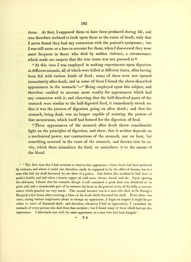 them. At first, I supposed them to have been produced during life, and was therefore inchned to look upon them as the cause of death, only that I never found they had any connexion with the patient's symptoms ; but I was still more at a loss to account for them, when I discovered they were most frequent in those who died by sudden violence, a circumstance which made me suspect that the true cause was not guessed at  At this time I was employed in making experiments upon digestion in different animals, all of which were killed at different times, after having been fed with various kinds of food; many of these were not opened immediately after death, and in some of them I found the above-described appearances in the stomach.— Being employed upon this subject, and therefore enabled to account more readily for appearances which had any connexion with it, and observing that the half-dissolved parts of the stomach were similar to the half-digested food, it immediately struck me that it was the process of digestion going on after death ; and that the stomach, being dead, was no longer capable of resisting the powers of that menstruum, which itself had formed for the digestion of food. These appearances of the stomach after death throw considerable light on the principles of digestion, and show, that it neither depends on a mechanical power, nor contractions of the stomach, nor on heat, but something secreted in the coats of the stomach, and thrown into its ca- vity, which there animalizes the food, or assimilates it to the nature of the blood. *  The first time that I had occasion to observe this appearance, where death had been produced by violence, and where it could not, therefore, easily be supposed to be the effect of disease, was in a man who had his skull fractured by one blow of a poker. Just before this accident he had been in perfect health, and had taken a hearty supper of cold meat, cheese, bread, and ale. Upon opening the abdomen, I found that the stomach, though it still contained a good deal, was dissolved at its great end, and a considerable part of its contents lay loose in the general cavity of the belly, a circum- stance which puzzled me very much. The second instance was in a man who died at St. George's Hospital a few hours after receiving a blow on his head which fractured his skull. From these two cases, among various conjectures about so strange an appearance, I began to suspect it might be pe- culiar to cases of fractured skull; and therefore, whenever I had an opportunity, I examined the stomach of every person who died from that accident; but I found many of them which had not this appearance. I afterwards met with the same appearance in a man who had been hanged.