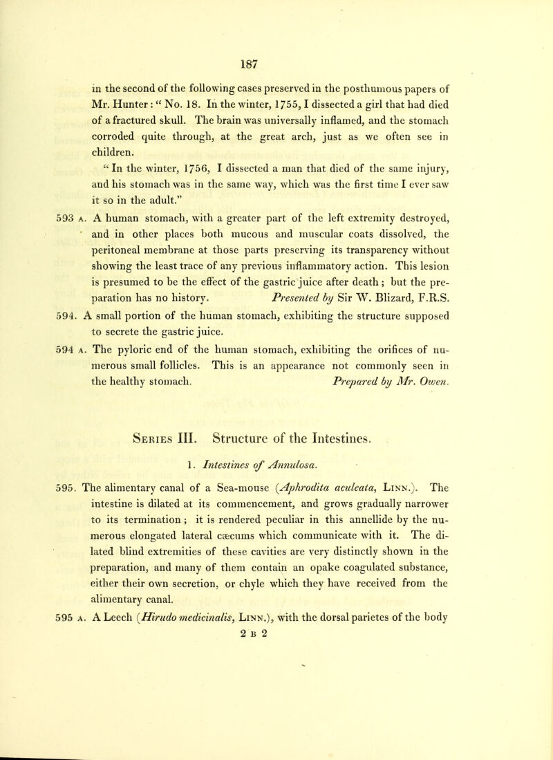 in the second of the following cases preserved in the posthumous papers of Mr. Hunter :  No. 18. In the winter, 1755,1 dissected a girl that had died of a fractured skull. The brain was universally inflamed, and the stomach corroded quite through, at the great arch, just as we often see in children. In the winter, 1756, I dissected a man that died of the same injury, and his stomach was in the same way, which was the first time I ever saw it so in the adult. 593 A. A human stomach, with a greater part of the left extremity destroyed, ' and in other places both mucous and muscular coats dissolved, the peritoneal membrane at those parts preserving its transparency without showing the least trace of any previous inflammatory action. This lesion is presumed to be the effect of the gastric juice after death ; but the pre- paration has no history. Presented by Sir W. Blizard, F.R.S. 594. A small portion of the human stomach, exhibiting the structure supposed to secrete the gastric juice. 594 A. The pyloric end of the human stomach, exhibiting the orifices of nu- merous small follicles. This is an appearance not commonly seen in the healthy stomach. Prepared by Mr. Oxuen, Series III. Structure of the Intestines. . 1. Intestines of Annulosa. 595. The alimentary canal of a Sea-mouse {Aphrodita aculeata, Linn.). The intestine is dilated at its commencement, and grows gradually narrower to its termination ; it is rendered peculiar in this annellide by the nu- merous elongated lateral csecums which communicate with it. The di- lated blind extremities of these cavities are very distinctly shown in the preparation, and many of them contain an opake coagulated substance, either their own secretion, or chyle which they have received from the alimentary canal, 595 A. A Leech {Hirudo medicinalis, Linn.), with the dorsal parietes of the body 2 b 2