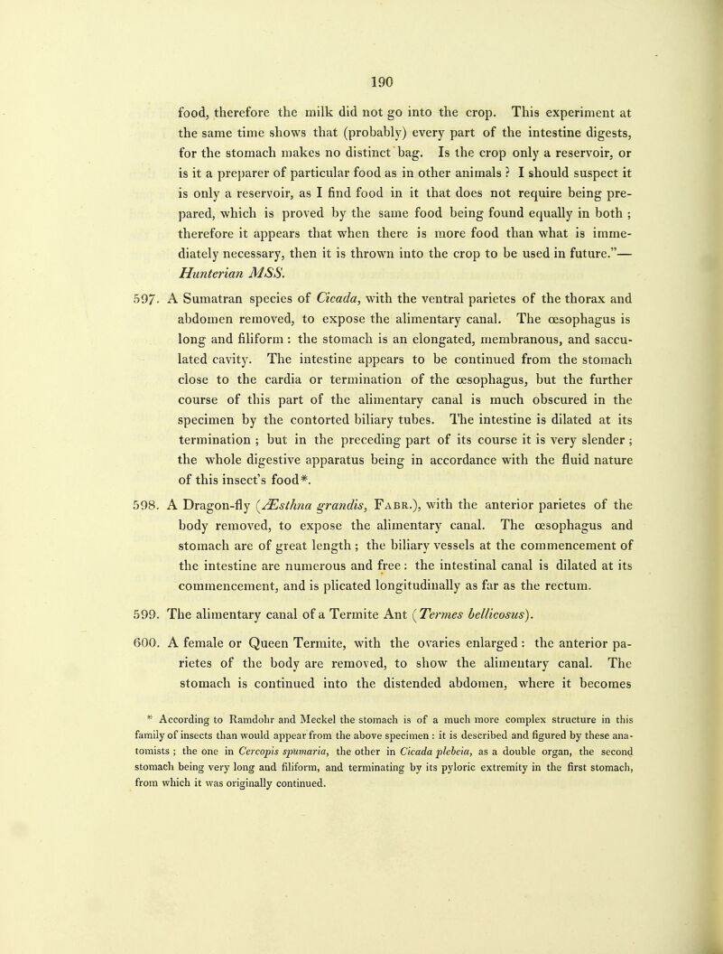 food, therefore the milk did not go into the crop. This experiment at the same time shows that (probably) every part of the intestine digests, for the stomach makes no distinct bag. Is the crop only a reservoir, or is it a preparer of particular food as in other animals ? I should suspect it is only a reservoir, as I find food in it that does not require being pre- pared, which is proved by the same food being found equally in both ; therefore it appears that when there is more food than what is imme- diately necessary, then it is thrown into the crop to be used in future.— Hunterian MSS. 597. A Sumatran species of Cicada, with the ventral parietes of the thorax and abdomen removed, to expose the alimentary canal. The oesophagus is long and filiform: the stomach is an elongated, membranous, and saccu- lated cavity. The intestine appears to be continued from the stomach close to the cardia or termination of the oesophagus, but the further course of this part of the alimentary canal is much obscured in the specimen by the contorted biliary tubes. The intestine is dilated at its termination ; but in the preceding part of its course it is very slender; the whole digestive apparatus being in accordance with the fluid nature of this insect's food*. 598. A Dragon-fly (^yTlsthna grandis, Fabr.), with the anterior parietes of the body removed, to expose the alimentary canal. The oesophagus and stomach are of great length ; the biliary vessels at the commencement of the intestine are numerous and free: the intestinal canal is dilated at its commencement, and is plicated longitudinally as far as the rectum. 599. The alimentary canal of a Termite Ant {Termes hellicosus). 600. A female or Queen Termite, with the ovaries enlarged: the anterior pa- rietes of the body are removed, to show the alimentary canal. The stomach is continued into the distended abdomen, where it becomes * According to Ramdohr and Meckel the stomach is of a much more complex structure in this family of insects than would appear from the above specimen : it is described and figured by these ana- toiTiists ; the one in Cercopis spUmaria, the other in Cicada plebeia, as a double organ, the second stomach being very long and filiform, and terminating by its pyloric extremity in the first stomacli, from which it was originally continued.