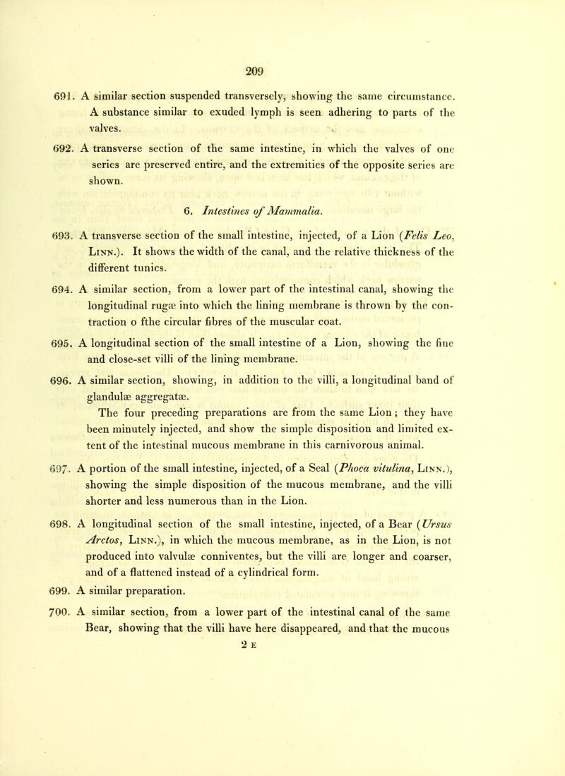 691. A similar section suspended transversely, showing the same circumstance. A substance similar to exuded lymph is seen adhering to parts of the valves. V 692. A transverse section of the same intestine, in which the valves of one series are preserved entire, and the extremities of the opposite series are shown. 6. Intestines of Mammalia. 693. A transverse section of the small intestine, injected, of a Lion {Felis Leo, Linn.). It shows the width of the canal, and the relative thickness of the different tunics. 694. A similar section, from a lower part of the intestinal canal, showing the longitudinal rugae into which the lining membrane is thrown by the con- traction o fthe circular fibres of the muscular coat. 695. A longitudinal section of the small intestine of a Lion, showing the fine and close-set villi of the lining membrane. 696. A similar section, showing, in addition to the villi, a longitudinal band of glandulae aggregatae. The four preceding preparations are from the same Lion ; they have been minutely injected, and show the simple disposition and limited ex- tent of the intestinal mucous membrane in this carnivorous animal. 697- A portion of the small intestine, injected, of a Seal {Phoca vitulina, Linn.), showing the simple disposition of the mucous membrane, and the villi shorter and less numerous than in the Lion. 698. A longitudinal section of the small intestine, injected, of a Bear (Ursus Gretas, Linn.), in which the mucous membrane, as in the Lion, is not produced into valvulse conniventes, but the villi are longer and coarser, and of a flattened instead of a cylindrical form. 699. A similar preparation. 700. A similar section, from a lower part of the intestinal canal of the same Bear, showing that the villi have here disappeared, and that the mucous 2 E