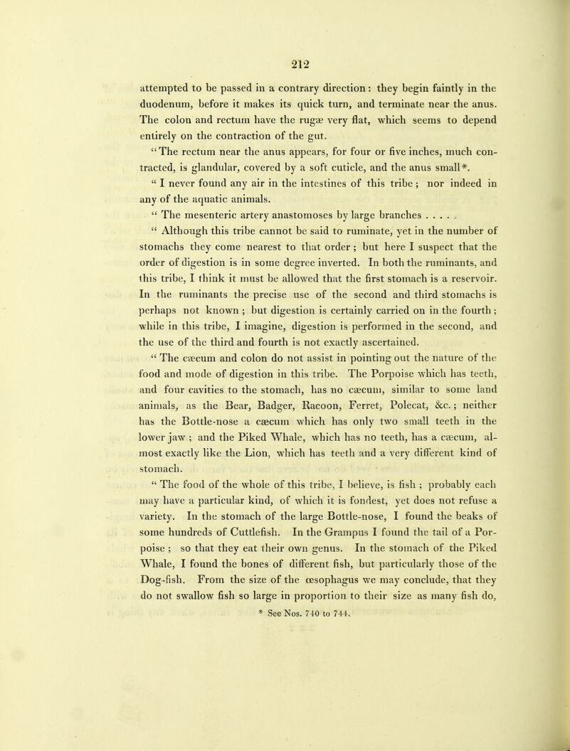 attempted to be passed in a contrary direction: they begin faintly in the duodenum, before it makes its quick turn, and terminate near the anus. The colon and rectum have the rugae very flat, which seems to depend entirely on the contraction of the gut. The rectum near the anus appears, for four or five inches, much con- tracted, is glandular, covered by a soft cuticle, and the anus small*.  I never found any air in the intestines of this tribe ; nor indeed in any of the aquatic animals.  The mesenteric artery anastomoses by large branches .....  Although this tribe cannot be said to ruminate, yet in the number of stomachs they come nearest to that order ; but here I suspect that the order of digestion is in some degree inverted. In both the ruminants, and this tribe, I think it must be allowed that the first stomach is a reservoir. In the ruminants the precise use of the second and third stomachs is perhaps not known ; but digestion is certainly carried on in the fourth; while in this tribe, I imagine, digestion is performed in the second, and the use of the third and fourth is not exactly ascertained.  The caecum and colon do not assist in pointing out the nature of the food and mode of digestion in this tribe. The Porpoise which has teeth, and four cavities to the stomach, has no caecum, similar to some land animals, as the Bear, Badger, Racoon, Ferret, Polecat, &c.; neither has the Bottle-nose a caecum which has only two small teeth in the lower jaw ; and the Piked Whale, which has no teeth, has a caecum, al- most exactly like the Lion, which has teeth and a very different kind of stomach.  The food of the whole of this tribe, I believe, is fish ; probably each may have a particular kind, of which it is fondest, yet does not refuse a variety. In the stomach of the large Bottle-nose, I found the beaks of some hundreds of Cuttlefish. In the Grampus I found the tail of a Por- poise ; so that they eat their own genus. In the stomach of the Piked Whale, I found the bones of different fish, but particularly those of the Dog-fish, From the size of the oesophagus we may conclude, that they do not swallow fish so large in proportion to their size as many fish do, * See Nos. 740 to 744.