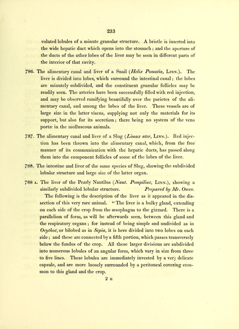voluted lobules of a minute granular structure. A bristle is inserted into the wide hepatic duct which opens into the stomach ; and the aperture of the ducts of the other lobes of the liver may be seen in different parts of the interior of that cavity. 786. The alimentary canal and liver of a Snail {Helix Pomatia, Linn.). The liver is divided into lobes, which surround the intestinal canal; the lobes are minutely subdivided, and the constituent granular follicles may be readily seen. The arteries have been successfully filled with red injection, and may be observed ramifying beautifully over the parietes of the ali- mentary canal, and among the lobes of the liver. These vessels are of large size in the latter viscus, supplying not only the materials for its support, but also for its secretion; there being no system of the vena portse in the molluscous animals. 737. The alimentary canal and liver of a Slug [Limax ater. Linn.). Red injec- tion has been thrown into the alimentary canal, which, from the free manner of its communication with the hepatic ducts, has passed along them into the component follicles of some of the lobes of the liver. 788. The intestine and liver of the same species of Slug, showing the subdivided lobular structure and large size of the latter organ. 788 A. The liver of the Pearly Nautilus {Naut. Pompilius, Linn.), showing a similarly subdivided lobular structure. Prepared by Mr. Owen. The following is the description of the liver as it appeared in the dis- section of this very rare animal.  The liver is a bulky gland, extending on each side of the crop from the oesophagus to the gizzard. There is a parallelism of form, as will be afterwards seen, between this gland and the respiratory organs ; for instead of being simple and undivided as in Ocythoe, or bilobed as in Sepia, it is here divided into two lobes on each side ; and these are connected by a fifth portion, which passes transversely below the fundus of the crop. All these larger divisions are subdivided into numerous lobules of an angular form, which vary in size from three to five lines. These lobules are immediately invested by a very delicate capsule, and are more loosely surrounded by a peritoneal covering com- mon to this gland and the crop. 2 H