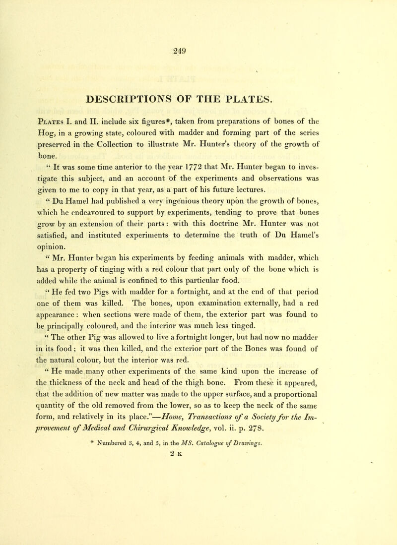 DESCRIPTIONS OF THE PLATES. Plates I. and II. include six figures*, taken from preparations of bones of the Hog, in a growing state, coloured with madder and forming part of the series preserved in the Collection to illustrate Mr. Hunter's theory of the growth of bone.  It was some time anterior to the year 1772 that Mr. Hunter began to inves- tigate this subject, and an account of the experiments and observations was given to me to copy in that year, as a part of his future lectures.  Du Hamel had published a very ingenious theory upon the growth of bones, which he endeavoured to support by experiments, tending to prove that bones grow by an extension of their parts : with this doctrine Mr. Hunter was not satisfied, and instituted experiments to determine the truth of Du Hamel's opinion.  Mr. Hunter began his experiments by feeding animals with madder, which has a property of tinging with a red colour that part only of the bone which is added while the animal is confined to this particular food.  He fed two Pigs with madder for a fortnight, and at the end of that period one of them was killed. The bones, upon examination externally, had a red appearance: when sections were made of them, the exterior part was found to be principally coloured, and the interior was much less tinged.  The other Pig was allowed to live a fortnight longer, but had now no madder in its food; it was then killed, and the exterior part of the Bones was found of the natural colour, but the interior was red.  He made many other experiments of the same kind upon the increase of the thickness of the neck and head of the thigh bone. From these it appeared, that the addition of new matter was made to the upper surface, and a proportional quantity of the old removed from the lower, so as to keep the neck of the same form, and relatively in its place.—Home, Transactions of a Society for the Im- provement of Medical and Chirurgical Knowledge, vol. ii. p. 278. * Numbered 3, 4, and 5, in the MS, Catalogue of Drawings.