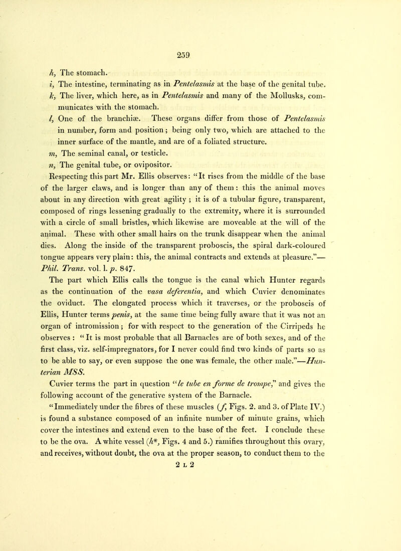 The stomach. 2, The intestine, terminating as in Pentelasmis at the base of the genital tube. h, The liver, which here, as in Pentelasmis and many of the Mollusks, com- municates with the stomach. /, One of the branchiae. These organs differ from those of Pentelasmis in number, form and position; being only two, which are attached to the inner surface of the mantle, and are of a foliated structure. 7n, The seminal canal, or testicle. n, The genital tube, or ovipositor. Respecting this part Mr. Ellis observes: It rises from the middle of the base of the larger claws, and is longer than any of them : this the animal moves about in any direction with great agility ; it is of a tubular figure, transparent, composed of rings lessening gradually to the extremity, where it is surrounded with a circle of small bristles, which likewise are moveable at the will of the animal. These with other small hairs on the trunk disappear when the animal dies. Along tbe inside of the transparent proboscis, the spiral dark-coloured tongue appears very plain: this, the animal contracts and extends at pleasure.— Phil. Trans, vol. 1. p. 847- The part which Ellis calls the tongue is the canal which Hunter regards as the continuation of the vasa deferentia, and which Cuvier denominates the oviduct. The elongated process which it traverses, or the proboscis of Ellis, Hunter terms penis, at the same time being fully aware that it was not an organ of intromission; for with respect to the generation of the Cirripeds he observes :  It is most probable that all Barnacles are of both sexes, and of the first class, viz. self-impregnators, for I never could find two kinds of parts so as to be able to say, or even suppose the one was female, the other male.—Hun- terian MSS. Cuvier terms the part in f[uestion /e tube en forme de tronipe]^ and gives the following account of the generative system of the Barnacle. Immediately under the fibres of these muscles {f. Figs. 2. and 3. of Plate IV.) is found a substance composed of an infinite number of minute grains, which cover the intestines and extend even to the base of the feet. I conclude these to be the ova. A white vessel (A*, Figs. 4 and 5.) ramifies throughout this ovary, and receives, without doubt, the ova at the proper season, to conduct them to the 2 L 2