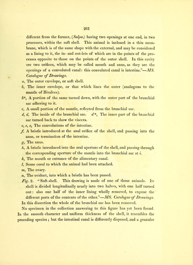 different from the former, {Salpa,) having two openings at one end, in two processes, within the soft shell. This animal is inclosed in a thin mem- brane, which is of the same shape with the external, and may be considered as a lining to it, the in- and out-lets of which are in the points of the pro- cesses opposite to those on the points of the outer shell. In this cavity are two orifices, which may be called mouth and anus, as they are the openings of a convoluted canal: this convoluted canal is intestine.—MS. Catalogue of Drawings. a, The outer envelope, or soft shell. b, The inner envelope, or that which lines the outer (analogous to the mantle of Bivalves). 6*, A portion of the same turned down, with the outer part of the branchial sac adhering to it. c, A small portion of the mantle, reflected from the branchial sac. d, d, The inside of the branchial sac. d*, The inner part of the branchial sac turned back to show the viscera. €, e, e. The convolutions of the intestine. f, A bristle introduced at the anal orifice of the shell, and passing into the anus, or termination of the intestine. g, The anus. h, A bristle introduced into the oral aperture of the shell, and passing through the corresponding aperture of the mantle into the branchial sac at i. h, The mouth or entrance of the alimentary canal. /, Some coral to which the animal had been attached. m, The ovary, n. The oviduct, into which a bristle has been passed. Fig. 2. Soft-shell. This drawing is made of one of those animals. Its shell is divided longitudinally nearly into two halves, with one half turned out: also one half of the inner lining wholly removed, to expose the different parts of the contents of the other.—MS. Catalogue of Drawings. In this dissection the whole of the branchial sac has been removed. No specimen in the collection answering to this figure has yet been found. In the smooth character and uniform thickness of the shell, it resembles the preceding species ; but the intestinal canal is differently disposed, and a granular