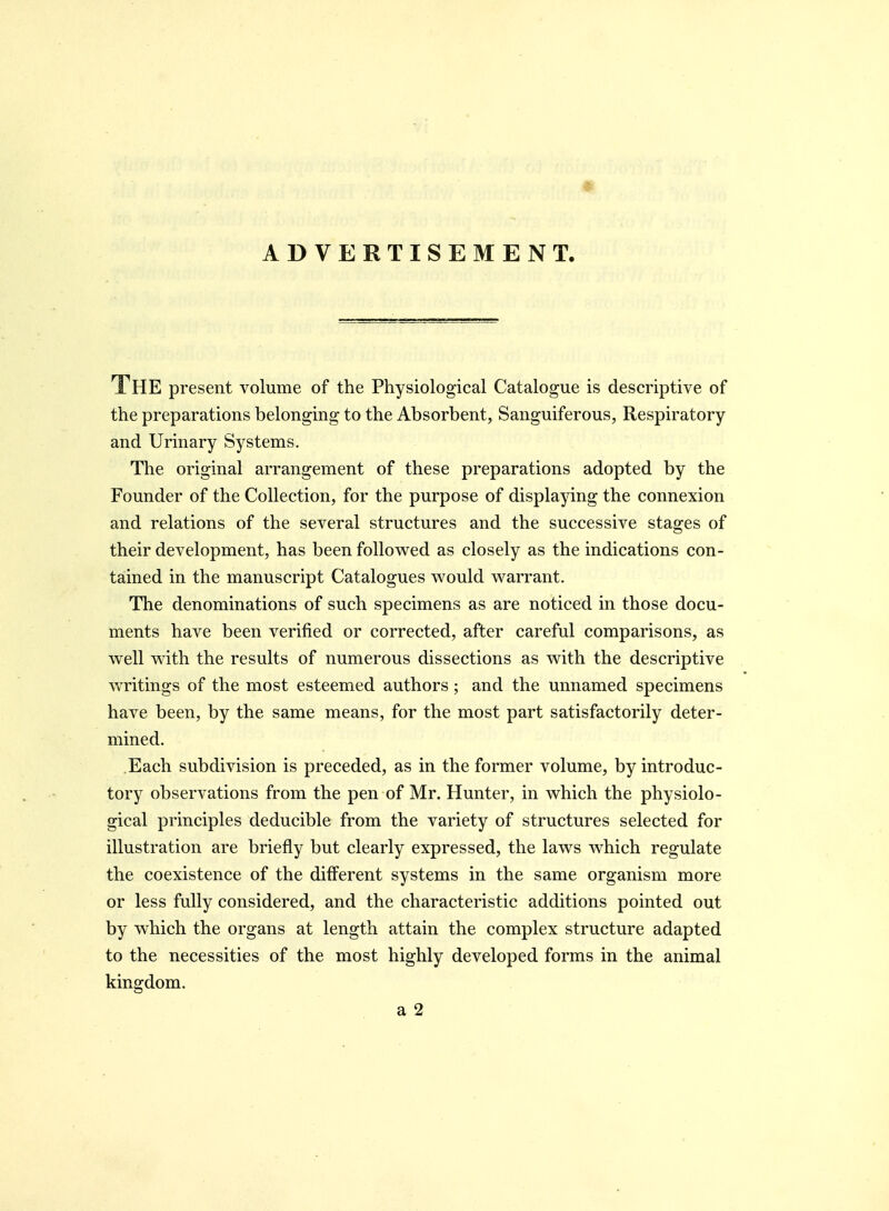 ADVERTISEMENT. The present volume of the Physiological Catalogue is descriptive of the preparations belonging to the Absorbent, Sanguiferous, Respiratory and Urinary Systems. The original arrangement of these preparations adopted by the Founder of the Collection, for the purpose of displaying the connexion and relations of the several structures and the successive stages of their development, has been followed as closely as the indications con- tained in the manuscript Catalogues would warrant. The denominations of such specimens as are noticed in those docu- ments have been verified or corrected, after careful comparisons, as well with the results of numerous dissections as with the descriptive writings of the most esteemed authors; and the unnamed specimens have been, by the same means, for the most part satisfactorily deter- mined. Each subdivision is preceded, as in the former volume, by introduc- tory observations from the pen of Mr. Hunter, in which the physiolo- gical principles deducible from the variety of structures selected for illustration are briefly but clearly expressed, the laws which regulate the coexistence of the different systems in the same organism more or less fully considered, and the characteristic additions pointed out by which the organs at length attain the complex structure adapted to the necessities of the most highly developed forms in the animal kingdom.