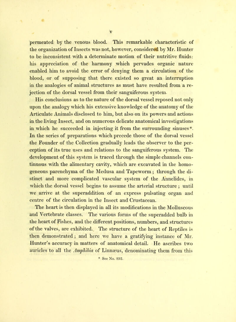 permeated by the venous blood. This remarkable characteristic of the organization of Insects was not, however, considered by Mr. Hunter to be inconsistent with a determinate motion of their nutritive fluids: his appreciation of the harmony which pervades organic nature enabled him to avoid the error of denying them a circulation of the blood, or of supposing that there existed so great an interruption in the analogies of animal structures as must have resulted from a re- jection of the dorsal vessel from their sanguiferous system. His conclusions as to the nature of the dorsal vessel reposed not only upon the analogy which his extensive knowledge of the anatomy of the Articulate Animals disclosed to him, but also on its powers and actions in the living Insect, and on numerous delicate anatomical investigations in which he succeeded in injecting it from the surrounding sinuses*. In the series of preparations which precede those of the dorsal vessel the Founder of the Collection gradually leads the observer to the per- ception of its true uses and relations to the sanguiferous system. The development of this system is traced through the simple channels con- tinuous with the alimentary cavity, which are excavated in the homo- geneous parenchyma of the Medusa and Tapeworm; through the di- stinct and more complicated vascular system of the Annelides, in which the dorsal vessel begins to assume the arterial structure ; until we arrive at the superaddition of an express pulsating organ and centre of the circulation in the Insect and Crustacean. The heart is then displayed in all its modifications in the Molluscous and Vertebrate classes. The various forms of the superadded bulb in the heart of Fishes, and the different positions, numbers, and structures of the valves, are exhibited. The structure of the heart of Reptiles is then demonstrated; and here we have a gratifying instance of Mr. Hunter's accuracy in matters of anatomical detail. He ascribes two auricles to all the Amphibia of Linnseus, denominating them from this * See No. 89-3.