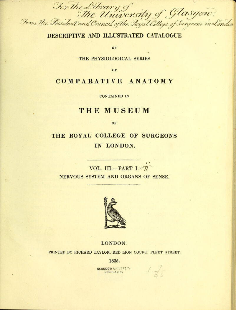 DESCRIPTIVE AND ILLUSTRATED CATALOGUE OF THE PHYSIOLOGICAL SERIES OF COMPARATIVE ANATOMY CONTAINED IN THE MUSEUM OF THE ROYAL COLLEGE OF SURGEONS IN LONDON. VOL. III.—PART V^TT NERVOUS SYSTEM AND ORGANS OF SENSE. LONDON: PRINTED BY RICHARD TAYLOR, RED LION COURT. FLEET STREET. 1835. GLASGOW ur,'.-?5ITY LIBRARY.
