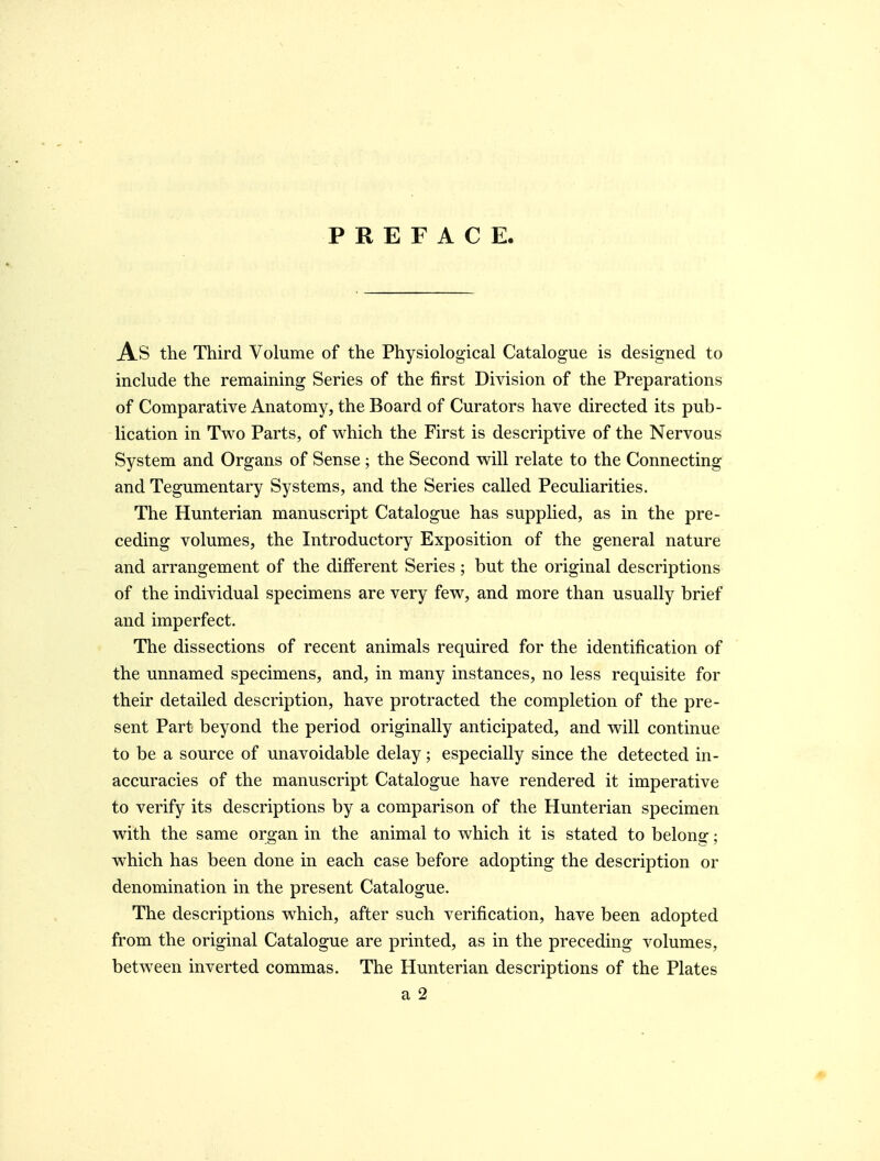 PREFACE. As the Third Volume of the Physiological Catalogue is designed to include the remaining Series of the first Division of the Preparations of Comparative Anatomy, the Board of Curators have directed its pub- lication in Two Parts, of which the First is descriptive of the Nervous System and Organs of Sense; the Second will relate to the Connecting and Tegumentary Systems, and the Series called Peculiarities. The Hunterian manuscript Catalogue has supplied, as in the pre- ceding volumes, the Introductory Exposition of the general nature and arrangement of the different Series; but the original descriptions of the individual specimens are very few, and more than usually brief and imperfect. The dissections of recent animals required for the identification of the unnamed specimens, and, in many instances, no less requisite for their detailed description, have protracted the completion of the pre- sent Part beyond the period originally anticipated, and will continue to be a source of unavoidable delay; especially since the detected in- accuracies of the manuscript Catalogue have rendered it imperative to verify its descriptions by a comparison of the Hunterian specimen with the same organ in the animal to which it is stated to belong; which has been done in each case before adopting the description or denomination in the present Catalogue. The descriptions which, after such verification, have been adopted from the original Catalogue are printed, as in the preceding volumes, between inverted commas. The Hunterian descriptions of the Plates a 2
