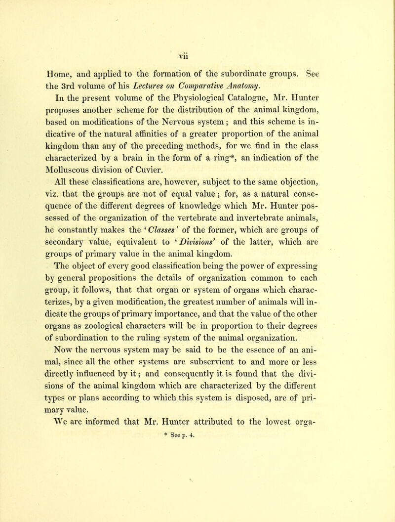 Home, and applied to the formation of the subordinate groups. See the 3rd volume of his Lectures on Comparative Anatomy. In the present volume of the Physiological Catalogue, Mr. Hunter proposes another scheme for the distribution of the animal kingdom, based on modifications of the Nervous system; and this scheme is in- dicative of the natural affinities of a greater proportion of the animal kingdom than any of the preceding methods, for we find in the class characterized by a brain in the form of a ring*, an indication of the Molluscous division of Cuvier. All these classifications are, however, subject to the same objection, viz. that the groups are not of equal value; for, as a natural conse- quence of the different degrees of knowledge which Mr. Hunter pos- sessed of the organization of the vertebrate and invertebrate animals, he constantly makes the ' Classes' of the former, which are groups of secondary value, equivalent to ' Divisions' of the latter, which are groups of primary value in the animal kingdom. The object of every good classification being the power of expressing by general propositions the details of organization common to each group, it follows, that that organ or system of organs which charac- terizes, by a given modification, the greatest number of animals will in- dicate the groups of primary importance, and that the value of the other organs as zoological characters will be in proportion to their degrees of subordination to the ruling system of the animal organization. Now the nervous system may be said to be the essence of an ani- mal, since all the other systems are subservient to and more or less directly influenced by it; and consequently it is found that the divi- sions of the animal kingdom which are characterized by the different types or plans according to which this system is disposed, are of pri- mary value. We are informed that Mr. Hunter attributed to the lowest orga- * See p. 4.