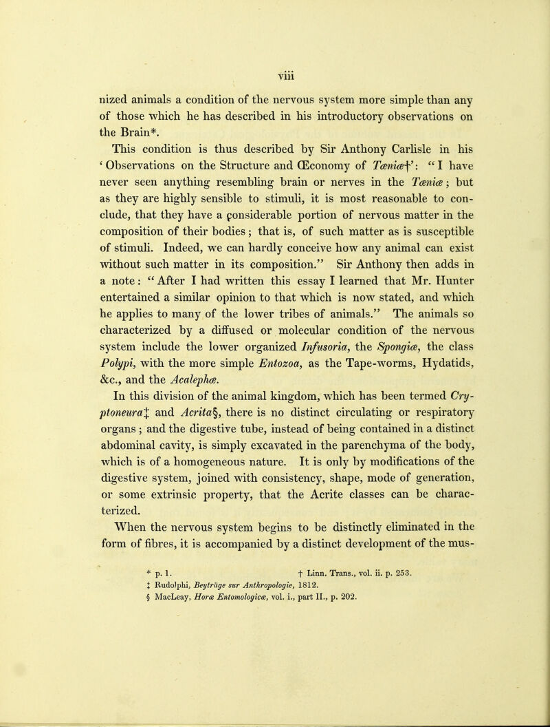 nized animals a condition of the nervous system more simple than any of those which he has described in his introductory observations on the Brain*. This condition is thus described by Sir Anthony Carhsle in his ' Observations on the Structure and QSconomy of TaniceY •  I have never seen anything resembling brain or nerves in the Teenies; but as they are highly sensible to stimuli, it is most reasonable to con- clude, that they have a ponsiderable portion of nervous matter in the composition of their bodies; that is, of such matter as is susceptible of stimuli. Indeed, we can hardly conceive how any animal can exist without such matter in its composition. Sir Anthony then adds in a note:  After I had written this essay I learned that Mr. Hunter entertained a similar opinion to that which is now stated, and which he applies to many of the lower tribes of animals. The animals so characterized by a diffused or molecular condition of the nervous system include the lower organized Infusoria, the Spongice, the class Polypi, with the more simple Entozoa, as the Tape-worms, Hydatids, &c., and the Acalephce. In this division of the animal kingdom, which has been termed Cry- ptoneuraX and Acrita^, there is no distinct circulating or respiratory organs ; and the digestive tube, instead of being contained in a distinct abdominal cavity, is simply excavated in the parenchyma of the body, which is of a homogeneous nature. It is only by modifications of the digestive system, joined with consistency, shape, mode of generation, or some extrinsic property, that the Acrite classes can be charac- terized. When the nervous system begins to be distinctly eliminated in the form of fibres, it is accompanied by a distinct development of the mus- * p. 1. t Linn. Trans., vol. ii. p. 253. X Rudolphi, Beytrilge sur Anthropologie, 1812. § MacLeay, Hora Entomologicce, vol. i., part II., p. 202.